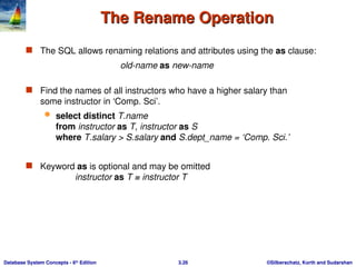 ©Silberschatz, Korth and Sudarshan
3.26
Database System Concepts - 6th
Edition
The Rename Operation
The Rename Operation
 The SQL allows renaming relations and attributes using the as clause:
old-name as new-name
 Find the names of all instructors who have a higher salary than
some instructor in ‘Comp. Sci’.
 select distinct T.name
from instructor as T, instructor as S
where T.salary > S.salary and S.dept_name = ‘Comp. Sci.’
 Keyword as is optional and may be omitted
instructor as T ≡ instructor T
 