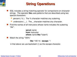 ©Silberschatz, Korth and Sudarshan
3.29
Database System Concepts - 6th
Edition
String Operations
String Operations
 SQL includes a string-matching operator for comparisons on character
strings. The operator like uses patterns that are described using two
special characters:
 percent ( % ). The % character matches any substring.
 underscore ( _ ). The _ character matches any character.
 Find the names of all instructors whose name includes the substring
“dar”.
select name
from instructor
where name like '%dar%'
 Match the string “100%”
like ‘100 %' escape ''
in that above we use backslash () as the escape character.
 