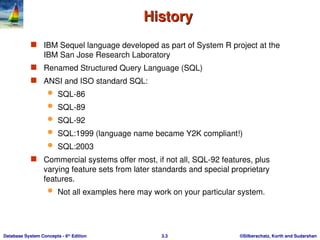 ©Silberschatz, Korth and Sudarshan
3.3
Database System Concepts - 6th
Edition
History
History
 IBM Sequel language developed as part of System R project at the
IBM San Jose Research Laboratory
 Renamed Structured Query Language (SQL)
 ANSI and ISO standard SQL:
 SQL-86
 SQL-89
 SQL-92
 SQL:1999 (language name became Y2K compliant!)
 SQL:2003
 Commercial systems offer most, if not all, SQL-92 features, plus
varying feature sets from later standards and special proprietary
features.
 Not all examples here may work on your particular system.
 