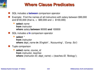 ©Silberschatz, Korth and Sudarshan
3.32
Database System Concepts - 6th
Edition
Where Clause Predicates
Where Clause Predicates
 SQL includes a between comparison operator
 Example: Find the names of all instructors with salary between $90,000
and $100,000 (that is, $90,000 and $100,000)
 select name
from instructor
where salary between 90000 and 100000
 SQL includes a In comparison operator
 select *
from instructor
where dept_name in ('English' , 'Accounting' , 'Comp. Sci')
 Tuple comparison
 select name, course_id
from instructor, teaches
where (instructor.ID, dept_name) = (teaches.ID, ’Biology’);
 