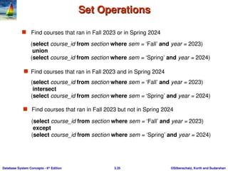 ©Silberschatz, Korth and Sudarshan
3.35
Database System Concepts - 6th
Edition
Set Operations
Set Operations
 Find courses that ran in Fall 2023 or in Spring 2024
 Find courses that ran in Fall 2023 but not in Spring 2024
(select course_id from section where sem = ‘Fall’ and year = 2023)
union
(select course_id from section where sem = ‘Spring’ and year = 2024)
 Find courses that ran in Fall 2023 and in Spring 2024
(select course_id from section where sem = ‘Fall’ and year = 2023)
intersect
(select course_id from section where sem = ‘Spring’ and year = 2024)
(select course_id from section where sem = ‘Fall’ and year = 2023)
except
(select course_id from section where sem = ‘Spring’ and year = 2024)
 