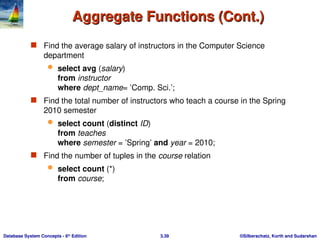 ©Silberschatz, Korth and Sudarshan
3.39
Database System Concepts - 6th
Edition
Aggregate Functions (Cont.)
Aggregate Functions (Cont.)
 Find the average salary of instructors in the Computer Science
department
 select avg (salary)
from instructor
where dept_name= ’Comp. Sci.’;
 Find the total number of instructors who teach a course in the Spring
2010 semester
 select count (distinct ID)
from teaches
where semester = ’Spring’ and year = 2010;
 Find the number of tuples in the course relation
 select count (*)
from course;
 