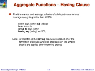 ©Silberschatz, Korth and Sudarshan
3.42
Database System Concepts - 6th
Edition
Aggregate Functions – Having Clause
Aggregate Functions – Having Clause
 Find the names and average salaries of all departments whose
average salary is greater than 42000
Note: predicates in the having clause are applied after the
formation of groups whereas predicates in the where
clause are applied before forming groups
select dept_name, avg (salary)
from instructor
group by dept_name
having avg (salary) > 42000;
 