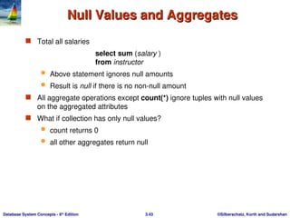 ©Silberschatz, Korth and Sudarshan
3.43
Database System Concepts - 6th
Edition
Null Values and Aggregates
Null Values and Aggregates
 Total all salaries
select sum (salary )
from instructor
 Above statement ignores null amounts
 Result is null if there is no non-null amount
 All aggregate operations except count(*) ignore tuples with null values
on the aggregated attributes
 What if collection has only null values?
 count returns 0
 all other aggregates return null
 