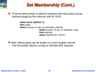 ©Silberschatz, Korth and Sudarshan
3.49
Database System Concepts - 6th
Edition
Set Membership (Cont.)
Set Membership (Cont.)
 Find the total number of (distinct) students who have taken course
sections taught by the instructor with ID 10101
 Note: Above query can be written in a much simpler manner.
The formulation above is simply to illustrate SQL features.
select count (distinct ID)
from takes
where (course_id, sec_id, semester, year) in
(select course_id, sec_id, semester, year
from teaches
where teaches.ID= 10101);
 
