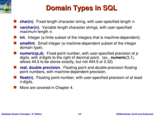 ©Silberschatz, Korth and Sudarshan
3.5
Database System Concepts - 6th
Edition
Domain Types in SQL
Domain Types in SQL
 char(n). Fixed length character string, with user-specified length n.
 varchar(n). Variable length character strings, with user-specified
maximum length n.
 int. Integer (a finite subset of the integers that is machine-dependent).
 smallint. Small integer (a machine-dependent subset of the integer
domain type).
 numeric(p,d). Fixed point number, with user-specified precision of p
digits, with d digits to the right of decimal point. (ex., numeric(3,1),
allows 44.5 to be stores exactly, but not 444.5 or 0.32)
 real, double precision. Floating point and double-precision floating
point numbers, with machine-dependent precision.
 float(n). Floating point number, with user-specified precision of at least
n digits.
 More are covered in Chapter 4.
 