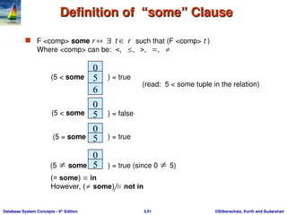 ©Silberschatz, Korth and Sudarshan
3.51
Database System Concepts - 6th
Edition
Definition of “some” Clause
Definition of “some” Clause
 F <comp> some r t r such that (F <comp> t )
Where <comp> can be:     
0
5
6
(5 < some ) = true
0
5
0
) = false
5
0
5
(5  some ) = true (since 0  5)
(read: 5 < some tuple in the relation)
(5 < some
) = true
(5 = some
(= some)  in
However, ( some)  not in
 