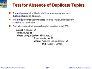 ©Silberschatz, Korth and Sudarshan
3.57
Database System Concepts - 6th
Edition
Test for Absence of Duplicate Tuples
Test for Absence of Duplicate Tuples
 The unique construct tests whether a subquery has any
duplicate tuples in its result.
 The unique construct evaluates to “true” if a given subquery
contains no duplicates .
 Find all courses that were offered at most once in 2009
select T.course_id
from course as T
where unique (select R.course_id
from section as R
where T.course_id= R.course_id
and R.year = 2009);
 
