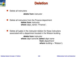 ©Silberschatz, Korth and Sudarshan
3.63
Database System Concepts - 6th
Edition
Deletion
Deletion
 Delete all instructors
delete from instructor
 Delete all instructors from the Finance department
delete from instructor
where dept_name= ’Finance’;
 Delete all tuples in the instructor relation for those instructors
associated with a department located in the Watson building.
delete from instructor
where dept name in (select dept name
from department
where building = ’Watson’);
 