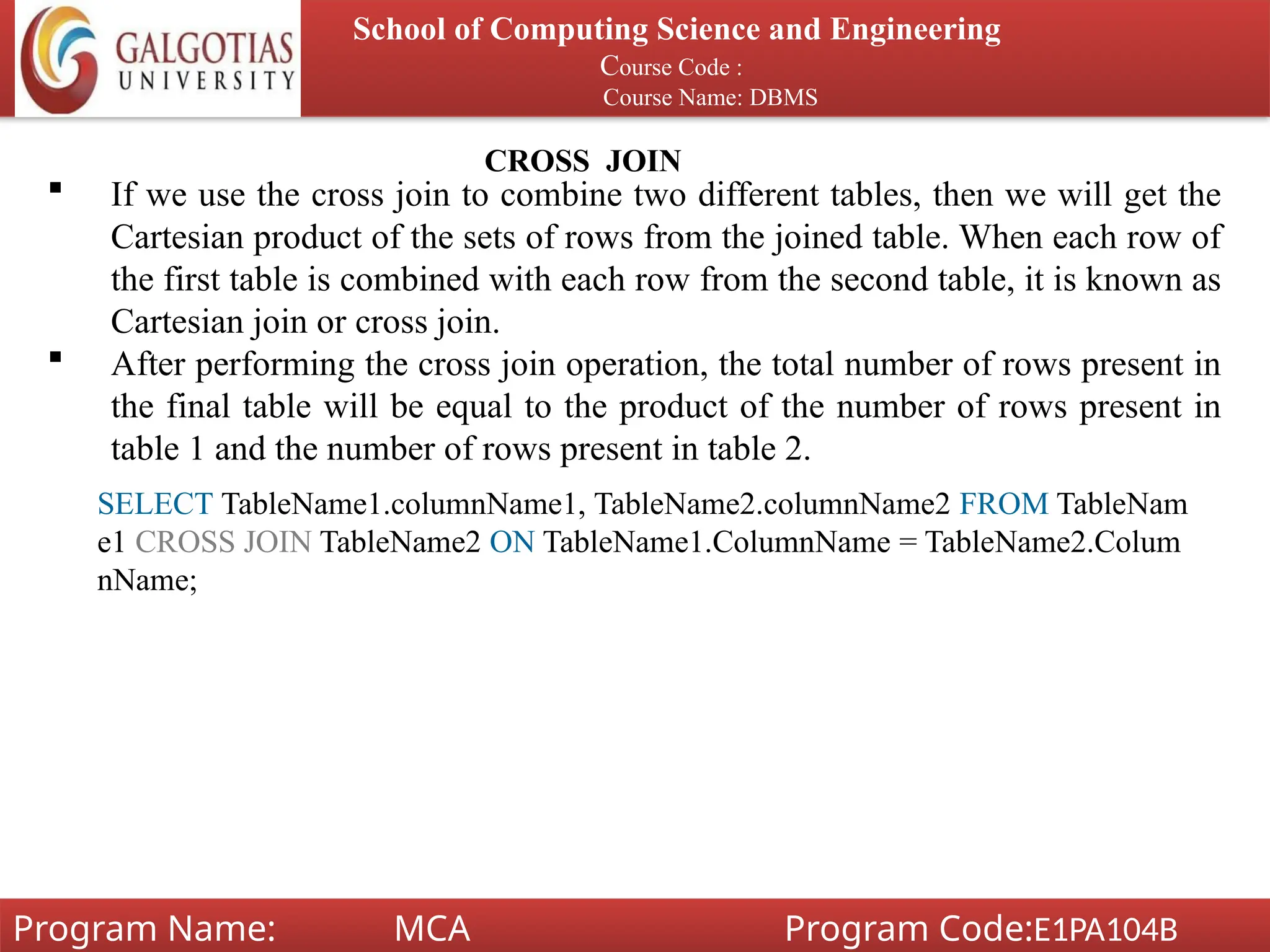 School of Computing Science and Engineering
Course Code :
Course Name: DBMS
Program Name: MCA Program Code:E1PA104B
CROSS JOIN
 If we use the cross join to combine two different tables, then we will get the
Cartesian product of the sets of rows from the joined table. When each row of
the first table is combined with each row from the second table, it is known as
Cartesian join or cross join.
 After performing the cross join operation, the total number of rows present in
the final table will be equal to the product of the number of rows present in
table 1 and the number of rows present in table 2.
SELECT TableName1.columnName1, TableName2.columnName2 FROM TableNam
e1 CROSS JOIN TableName2 ON TableName1.ColumnName = TableName2.Colum
nName;
 