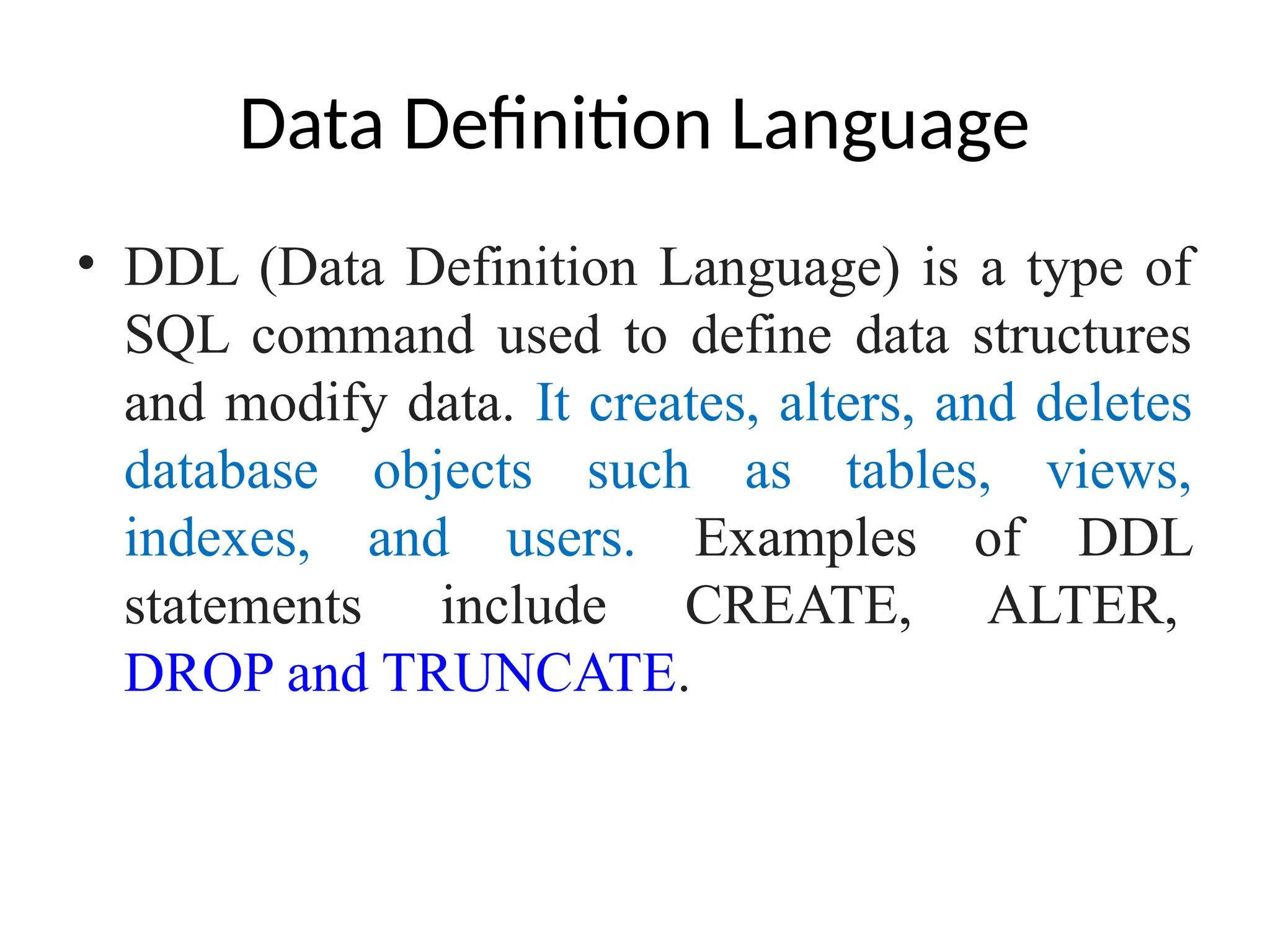 Data Definition Language
• DDL (Data Definition Language) is a type of
SQL command used to define data structures
and modify data. It creates, alters, and deletes
database objects such as tables, views,
indexes, and users. Examples of DDL
statements include CREATE, ALTER,
DROP and TRUNCATE.
 
