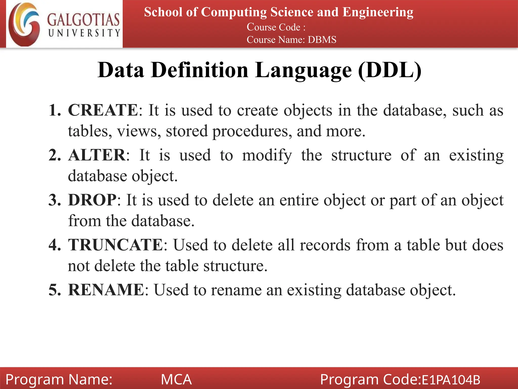 Data Definition Language (DDL)
1. CREATE: It is used to create objects in the database, such as
tables, views, stored procedures, and more.
2. ALTER: It is used to modify the structure of an existing
database object.
3. DROP: It is used to delete an entire object or part of an object
from the database.
4. TRUNCATE: Used to delete all records from a table but does
not delete the table structure.
5. RENAME: Used to rename an existing database object.
School of Computing Science and Engineering
Course Code :
Course Name: DBMS
Program Name: MCA Program Code:E1PA104B
 