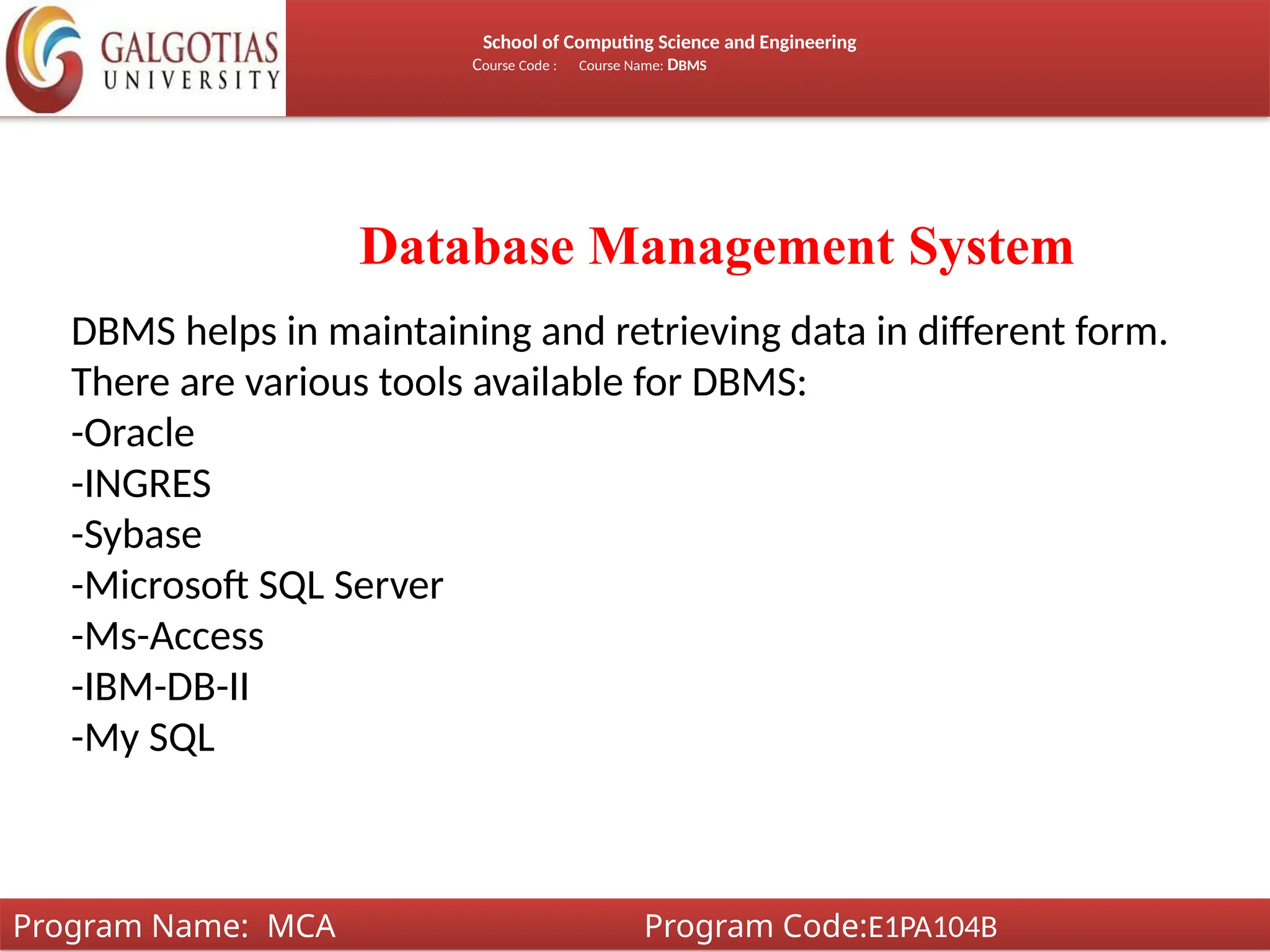 School of Computing Science and Engineering
Course Code : Course Name: DBMS
Database Management System
DBMS helps in maintaining and retrieving data in different form.
There are various tools available for DBMS:
-Oracle
-INGRES
-Sybase
-Microsoft SQL Server
-Ms-Access
-IBM-DB-II
-My SQL
Program Name: MCA Program Code:E1PA104B
 