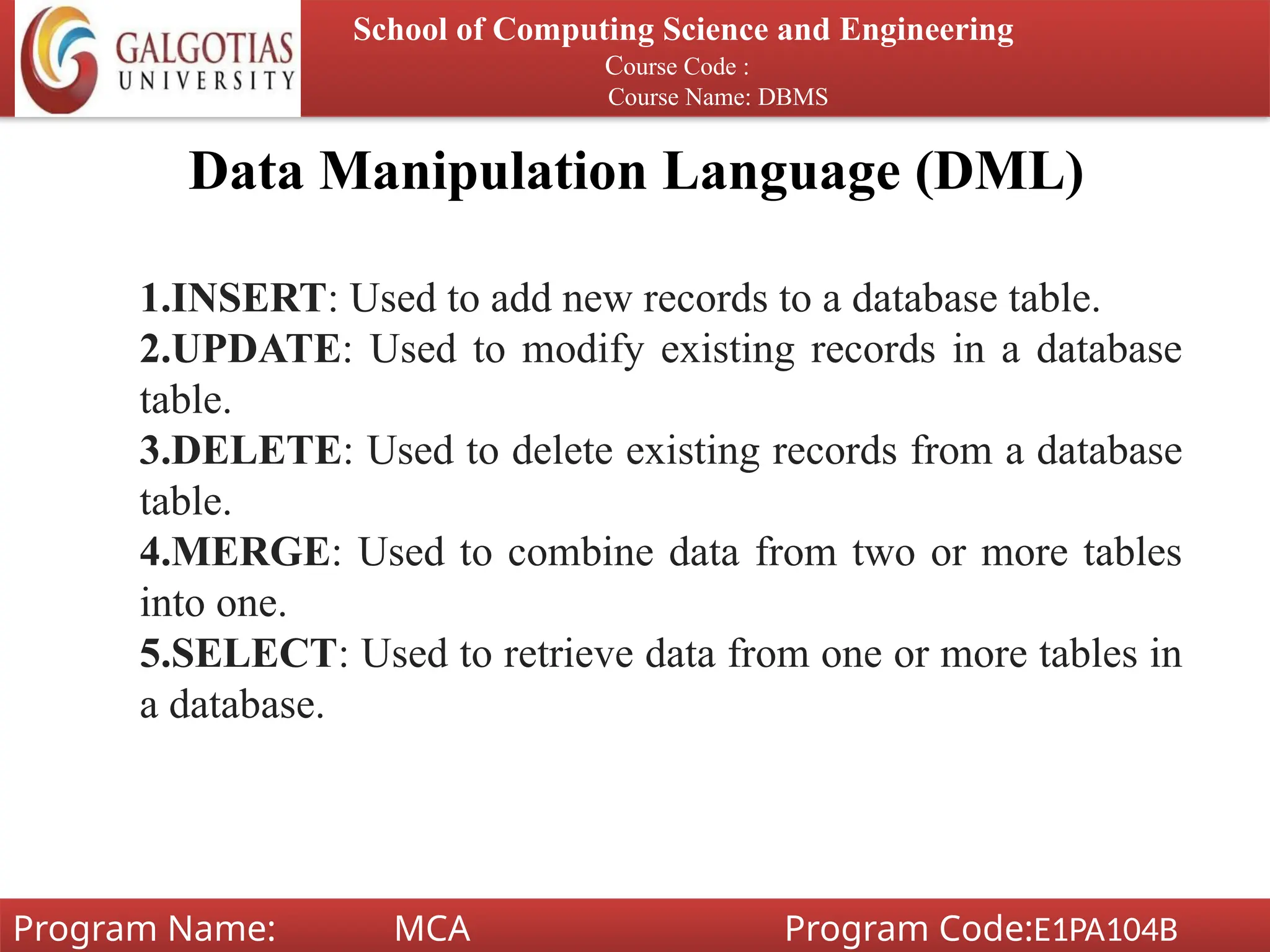 Data Manipulation Language (DML)
School of Computing Science and Engineering
Course Code :
Course Name: DBMS
Program Name: MCA Program Code:E1PA104B
1.INSERT: Used to add new records to a database table.
2.UPDATE: Used to modify existing records in a database
table.
3.DELETE: Used to delete existing records from a database
table.
4.MERGE: Used to combine data from two or more tables
into one.
5.SELECT: Used to retrieve data from one or more tables in
a database.
 
