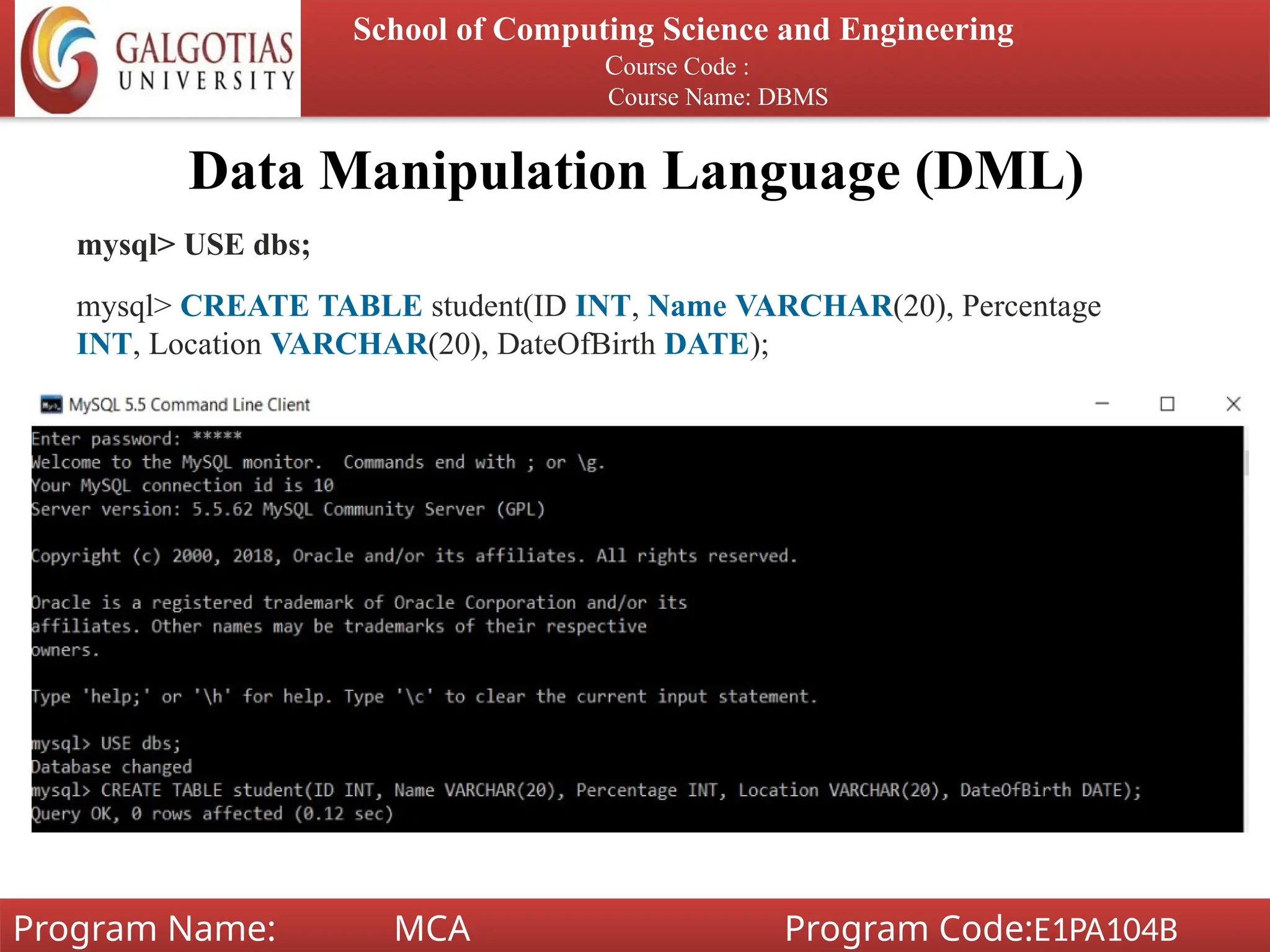 Data Manipulation Language (DML)
School of Computing Science and Engineering
Course Code :
Course Name: DBMS
Program Name: MCA Program Code:E1PA104B
mysql> USE dbs;
mysql> CREATE TABLE student(ID INT, Name VARCHAR(20), Percentage
INT, Location VARCHAR(20), DateOfBirth DATE);
 