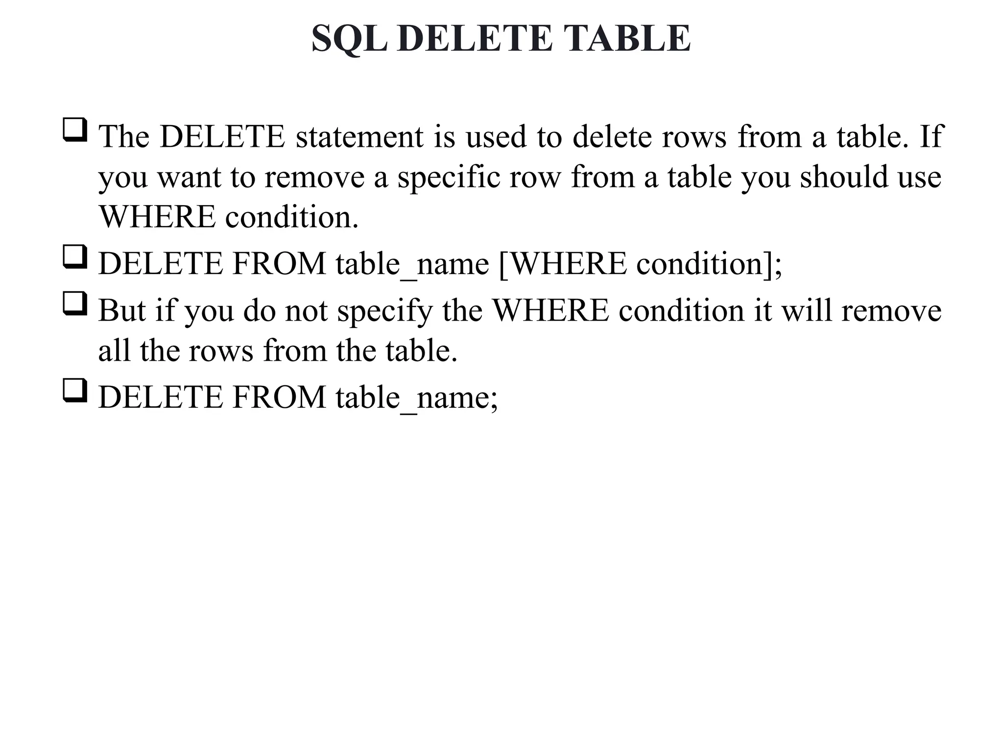 SQL DELETE TABLE
 The DELETE statement is used to delete rows from a table. If
you want to remove a specific row from a table you should use
WHERE condition.
 DELETE FROM table_name [WHERE condition];
 But if you do not specify the WHERE condition it will remove
all the rows from the table.
 DELETE FROM table_name;
 
