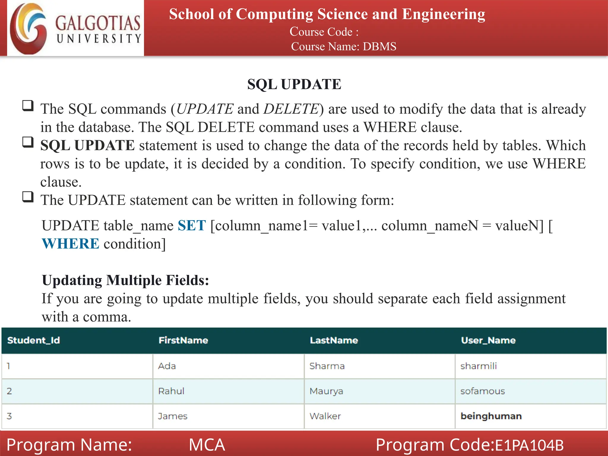 School of Computing Science and Engineering
Course Code :
Course Name: DBMS
Program Name: MCA Program Code:E1PA104B
SQL UPDATE
 The SQL commands (UPDATE and DELETE) are used to modify the data that is already
in the database. The SQL DELETE command uses a WHERE clause.
 SQL UPDATE statement is used to change the data of the records held by tables. Which
rows is to be update, it is decided by a condition. To specify condition, we use WHERE
clause.
 The UPDATE statement can be written in following form:
UPDATE table_name SET [column_name1= value1,... column_nameN = valueN] [
WHERE condition]
Updating Multiple Fields:
If you are going to update multiple fields, you should separate each field assignment
with a comma.
 