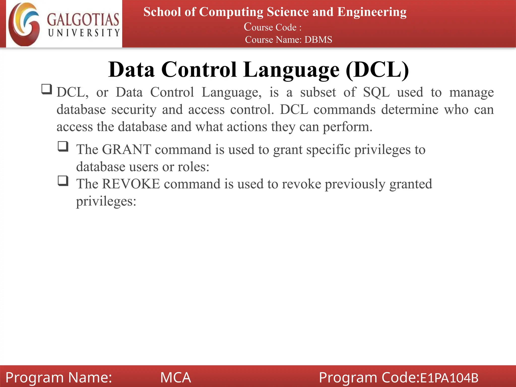 Data Control Language (DCL)
 DCL, or Data Control Language, is a subset of SQL used to manage
database security and access control. DCL commands determine who can
access the database and what actions they can perform.
School of Computing Science and Engineering
Course Code :
Course Name: DBMS
Program Name: MCA Program Code:E1PA104B
 The GRANT command is used to grant specific privileges to
database users or roles:
 The REVOKE command is used to revoke previously granted
privileges:
 
