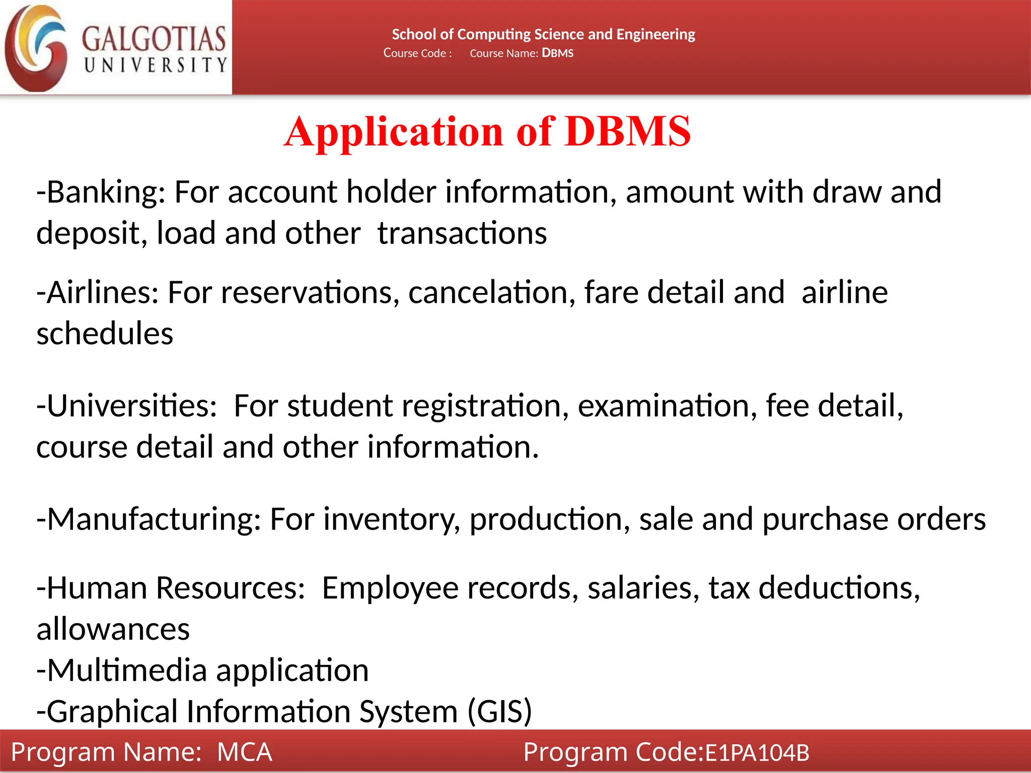 School of Computing Science and Engineering
Course Code : Course Name: DBMS
Application of DBMS
-Banking: For account holder information, amount with draw and
deposit, load and other transactions
-Airlines: For reservations, cancelation, fare detail and airline
schedules
-Universities: For student registration, examination, fee detail,
course detail and other information.
-Manufacturing: For inventory, production, sale and purchase orders
-Human Resources: Employee records, salaries, tax deductions,
allowances
-Multimedia application
-Graphical Information System (GIS)
Program Name: MCA Program Code:E1PA104B
 