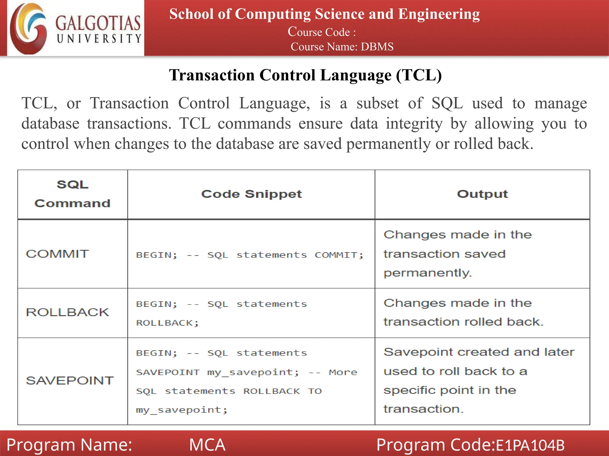 Transaction Control Language (TCL)
School of Computing Science and Engineering
Course Code :
Course Name: DBMS
Program Name: MCA Program Code:E1PA104B
TCL, or Transaction Control Language, is a subset of SQL used to manage
database transactions. TCL commands ensure data integrity by allowing you to
control when changes to the database are saved permanently or rolled back.
 