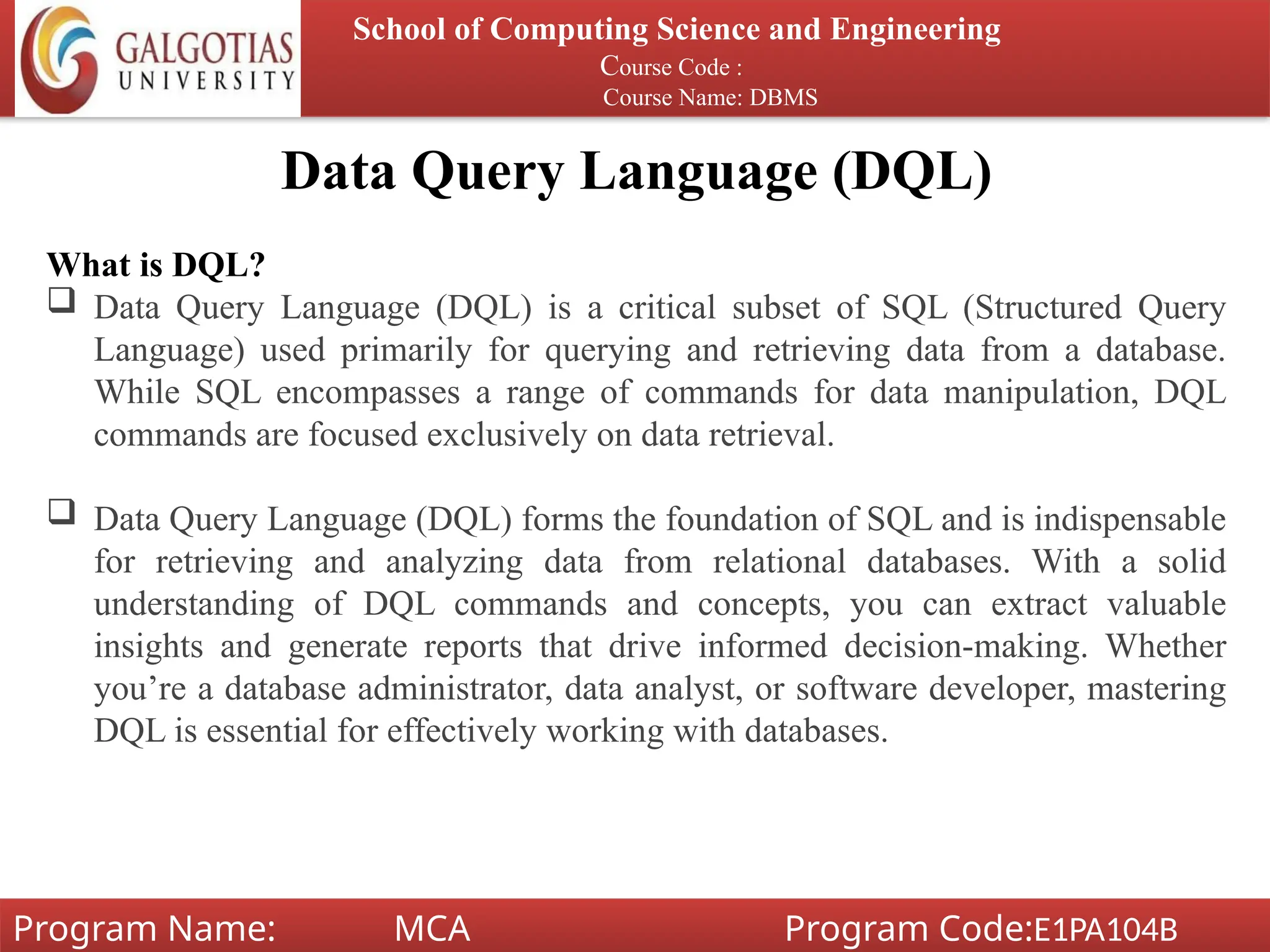 Data Query Language (DQL)
School of Computing Science and Engineering
Course Code :
Course Name: DBMS
Program Name: MCA Program Code:E1PA104B
What is DQL?
 Data Query Language (DQL) is a critical subset of SQL (Structured Query
Language) used primarily for querying and retrieving data from a database.
While SQL encompasses a range of commands for data manipulation, DQL
commands are focused exclusively on data retrieval.
 Data Query Language (DQL) forms the foundation of SQL and is indispensable
for retrieving and analyzing data from relational databases. With a solid
understanding of DQL commands and concepts, you can extract valuable
insights and generate reports that drive informed decision-making. Whether
you’re a database administrator, data analyst, or software developer, mastering
DQL is essential for effectively working with databases.
 