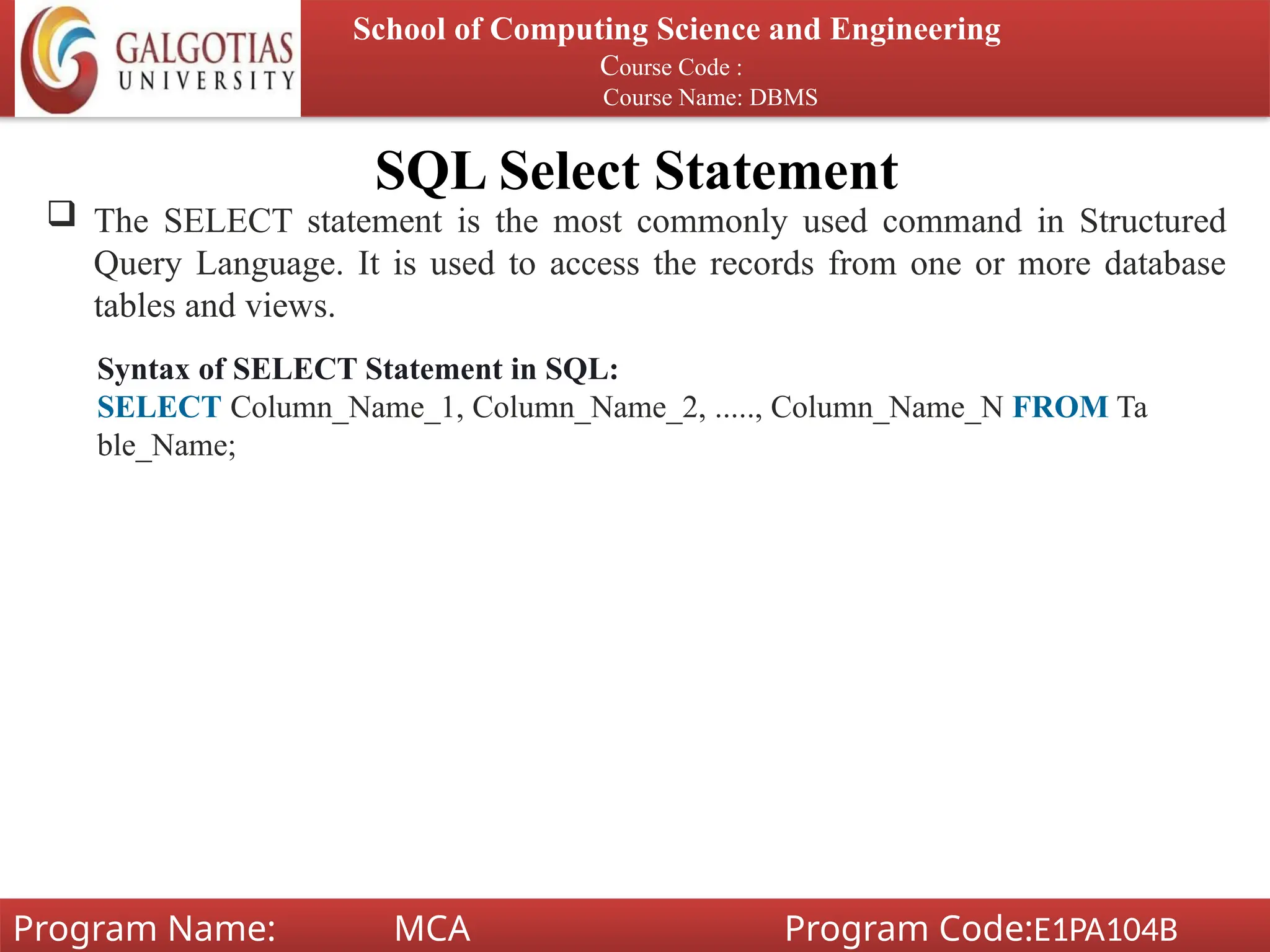 SQL Select Statement
School of Computing Science and Engineering
Course Code :
Course Name: DBMS
Program Name: MCA Program Code:E1PA104B
 The SELECT statement is the most commonly used command in Structured
Query Language. It is used to access the records from one or more database
tables and views.
Syntax of SELECT Statement in SQL:
SELECT Column_Name_1, Column_Name_2, ....., Column_Name_N FROM Ta
ble_Name;
 