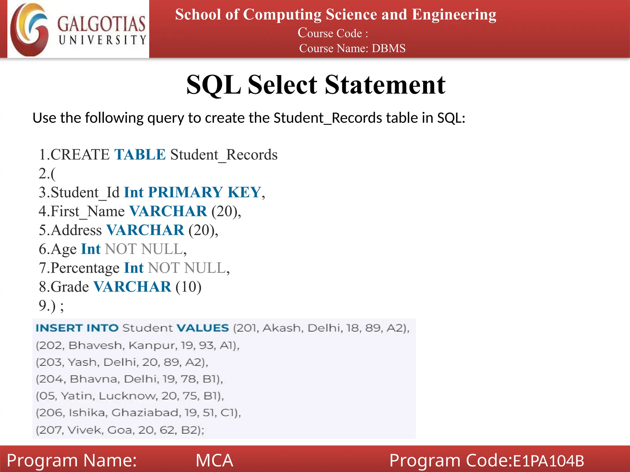 SQL Select Statement
School of Computing Science and Engineering
Course Code :
Course Name: DBMS
Program Name: MCA Program Code:E1PA104B
Use the following query to create the Student_Records table in SQL:
1.CREATE TABLE Student_Records
2.(
3.Student_Id Int PRIMARY KEY,
4.First_Name VARCHAR (20),
5.Address VARCHAR (20),
6.Age Int NOT NULL,
7.Percentage Int NOT NULL,
8.Grade VARCHAR (10)
9.) ;
 