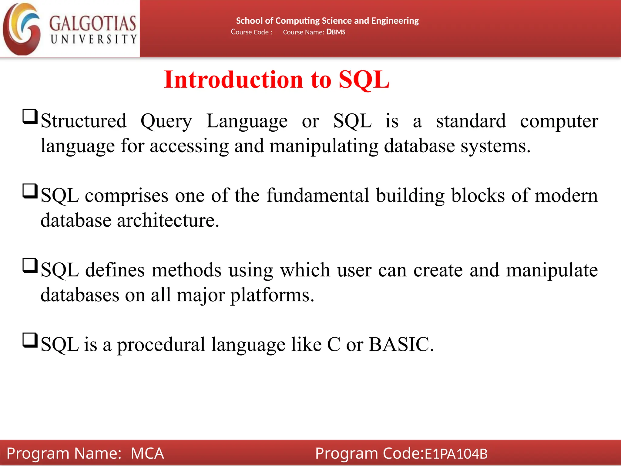School of Computing Science and Engineering
Course Code : Course Name: DBMS
Introduction to SQL
Structured Query Language or SQL is a standard computer
language for accessing and manipulating database systems.
SQL comprises one of the fundamental building blocks of modern
database architecture.
SQL defines methods using which user can create and manipulate
databases on all major platforms.
SQL is a procedural language like C or BASIC.
Program Name: MCA Program Code:E1PA104B
 