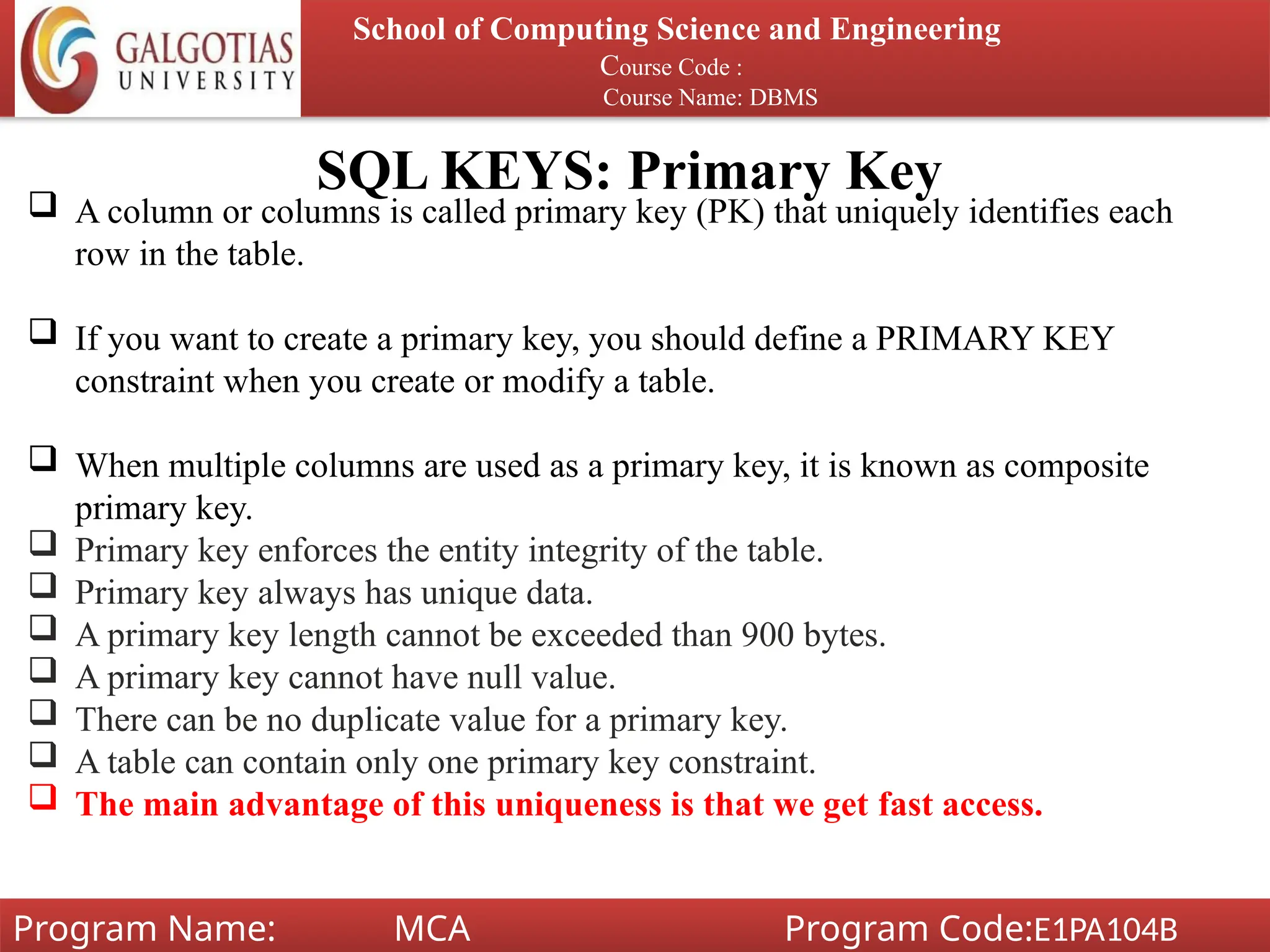 SQL KEYS: Primary Key
School of Computing Science and Engineering
Course Code :
Course Name: DBMS
Program Name: MCA Program Code:E1PA104B
 A column or columns is called primary key (PK) that uniquely identifies each
row in the table.
 If you want to create a primary key, you should define a PRIMARY KEY
constraint when you create or modify a table.
 When multiple columns are used as a primary key, it is known as composite
primary key.
 Primary key enforces the entity integrity of the table.
 Primary key always has unique data.
 A primary key length cannot be exceeded than 900 bytes.
 A primary key cannot have null value.
 There can be no duplicate value for a primary key.
 A table can contain only one primary key constraint.
 The main advantage of this uniqueness is that we get fast access.
 