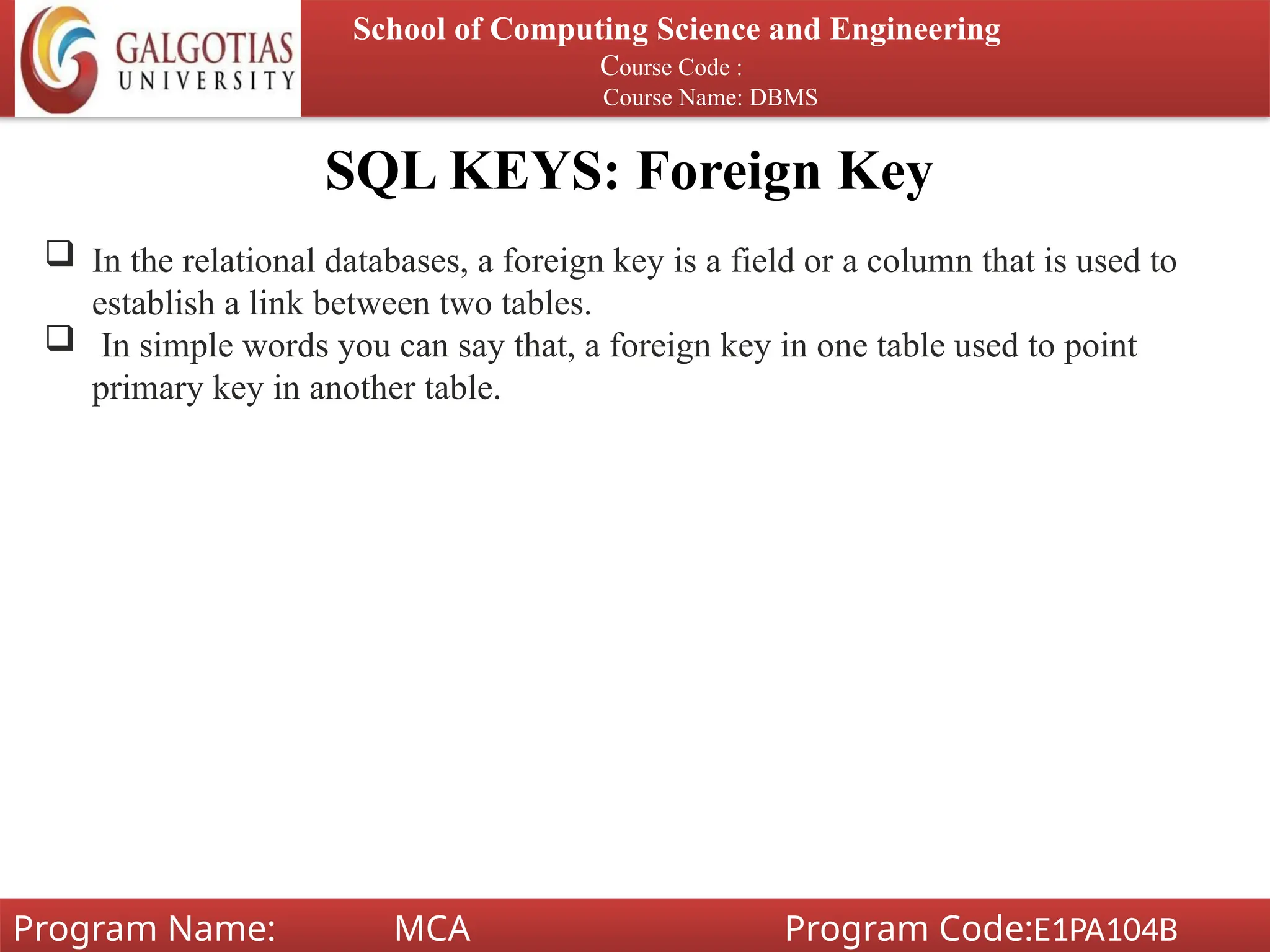 SQL KEYS: Foreign Key
School of Computing Science and Engineering
Course Code :
Course Name: DBMS
Program Name: MCA Program Code:E1PA104B
 In the relational databases, a foreign key is a field or a column that is used to
establish a link between two tables.
 In simple words you can say that, a foreign key in one table used to point
primary key in another table.
 