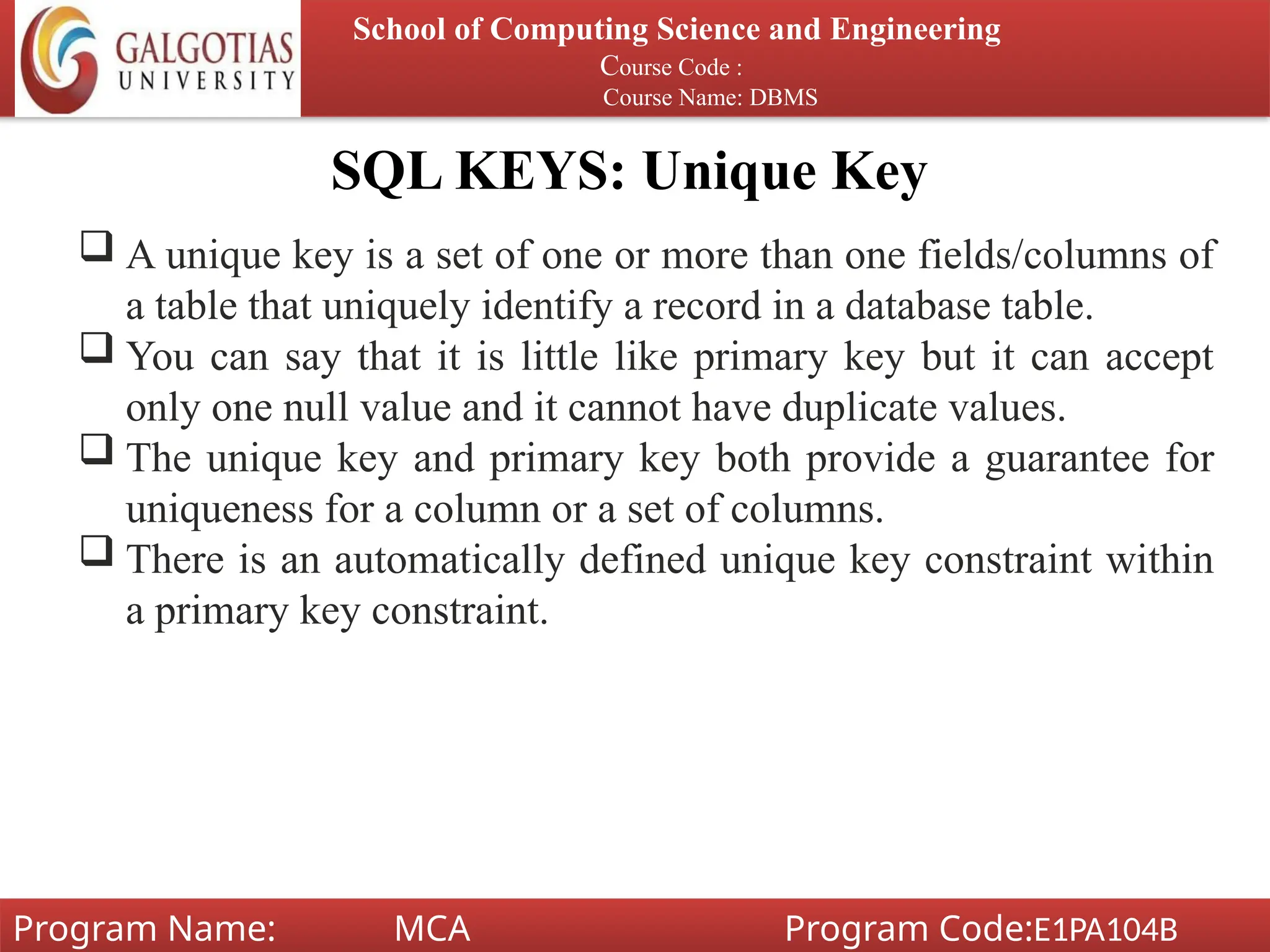 SQL KEYS: Unique Key
School of Computing Science and Engineering
Course Code :
Course Name: DBMS
Program Name: MCA Program Code:E1PA104B
 A unique key is a set of one or more than one fields/columns of
a table that uniquely identify a record in a database table.
 You can say that it is little like primary key but it can accept
only one null value and it cannot have duplicate values.
 The unique key and primary key both provide a guarantee for
uniqueness for a column or a set of columns.
 There is an automatically defined unique key constraint within
a primary key constraint.
 