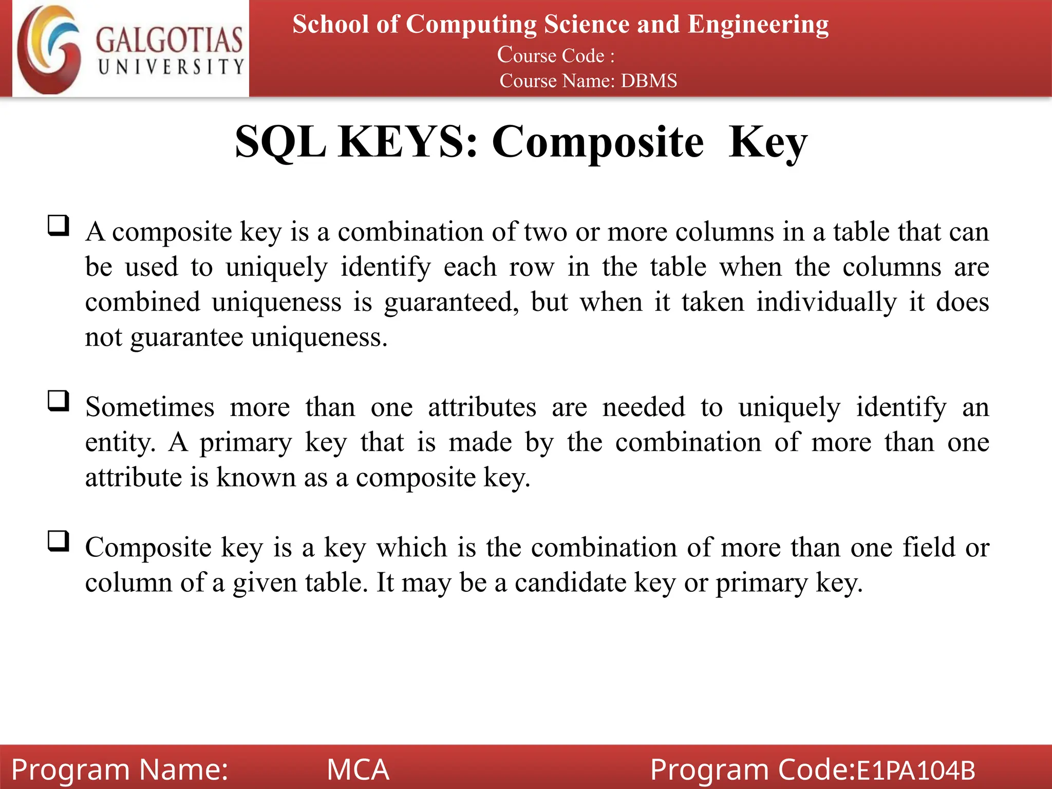 SQL KEYS: Composite Key
School of Computing Science and Engineering
Course Code :
Course Name: DBMS
Program Name: MCA Program Code:E1PA104B
 A composite key is a combination of two or more columns in a table that can
be used to uniquely identify each row in the table when the columns are
combined uniqueness is guaranteed, but when it taken individually it does
not guarantee uniqueness.
 Sometimes more than one attributes are needed to uniquely identify an
entity. A primary key that is made by the combination of more than one
attribute is known as a composite key.
 Composite key is a key which is the combination of more than one field or
column of a given table. It may be a candidate key or primary key.
 