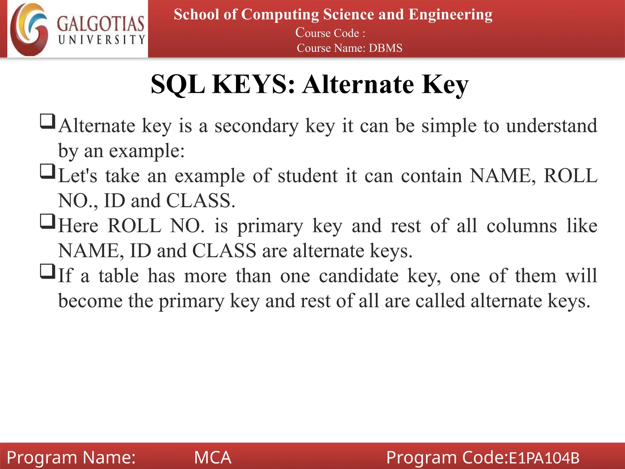 SQL KEYS: Alternate Key
School of Computing Science and Engineering
Course Code :
Course Name: DBMS
Program Name: MCA Program Code:E1PA104B
Alternate key is a secondary key it can be simple to understand
by an example:
Let's take an example of student it can contain NAME, ROLL
NO., ID and CLASS.
Here ROLL NO. is primary key and rest of all columns like
NAME, ID and CLASS are alternate keys.
If a table has more than one candidate key, one of them will
become the primary key and rest of all are called alternate keys.
 