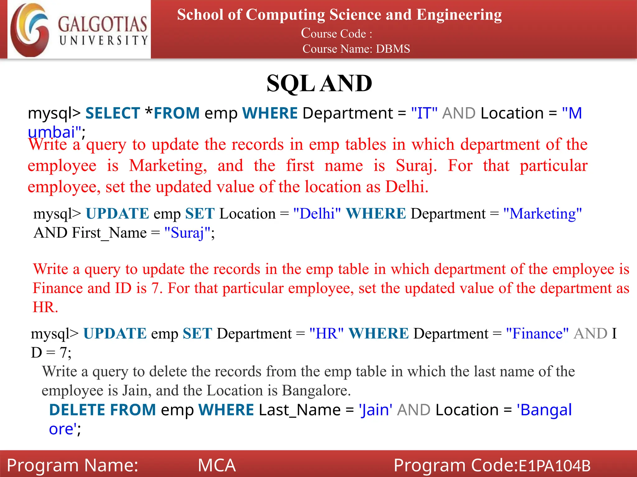 SQLAND
School of Computing Science and Engineering
Course Code :
Course Name: DBMS
Program Name: MCA Program Code:E1PA104B
mysql> SELECT *FROM emp WHERE Department = "IT" AND Location = "M
umbai";
Write a query to update the records in emp tables in which department of the
employee is Marketing, and the first name is Suraj. For that particular
employee, set the updated value of the location as Delhi.
mysql> UPDATE emp SET Location = "Delhi" WHERE Department = "Marketing"
AND First_Name = "Suraj";
Write a query to update the records in the emp table in which department of the employee is
Finance and ID is 7. For that particular employee, set the updated value of the department as
HR.
mysql> UPDATE emp SET Department = "HR" WHERE Department = "Finance" AND I
D = 7;
Write a query to delete the records from the emp table in which the last name of the
employee is Jain, and the Location is Bangalore.
DELETE FROM emp WHERE Last_Name = 'Jain' AND Location = 'Bangal
ore';
 