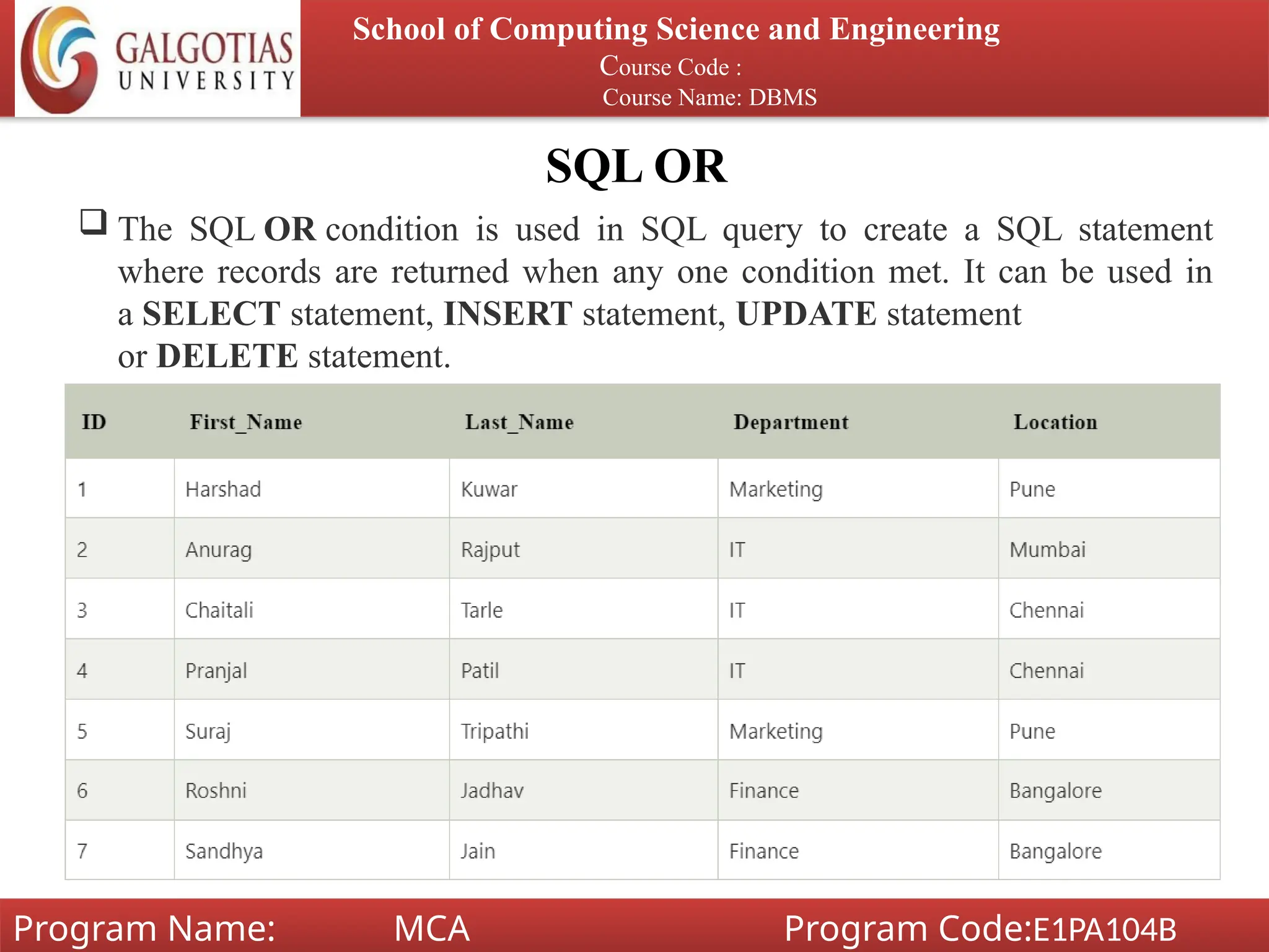 SQL OR
School of Computing Science and Engineering
Course Code :
Course Name: DBMS
Program Name: MCA Program Code:E1PA104B
 The SQL OR condition is used in SQL query to create a SQL statement
where records are returned when any one condition met. It can be used in
a SELECT statement, INSERT statement, UPDATE statement
or DELETE statement.
 