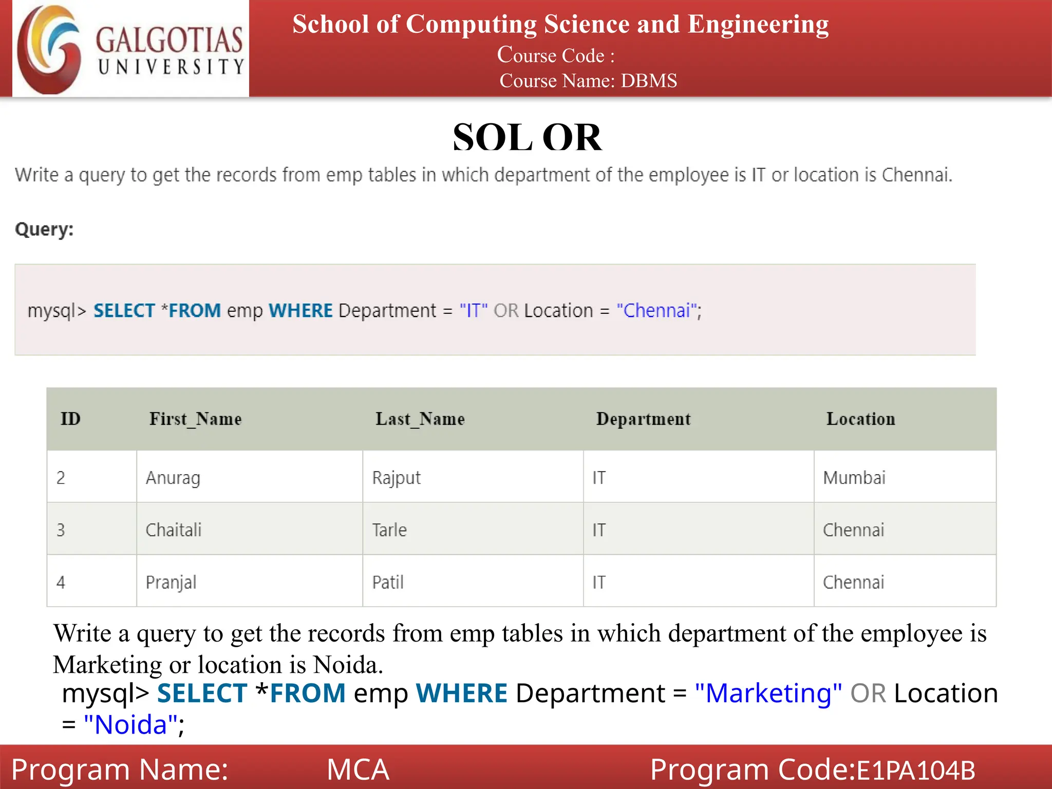 SQL OR
School of Computing Science and Engineering
Course Code :
Course Name: DBMS
Program Name: MCA Program Code:E1PA104B
Write a query to get the records from emp tables in which department of the employee is
Marketing or location is Noida.
mysql> SELECT *FROM emp WHERE Department = "Marketing" OR Location
= "Noida";
 