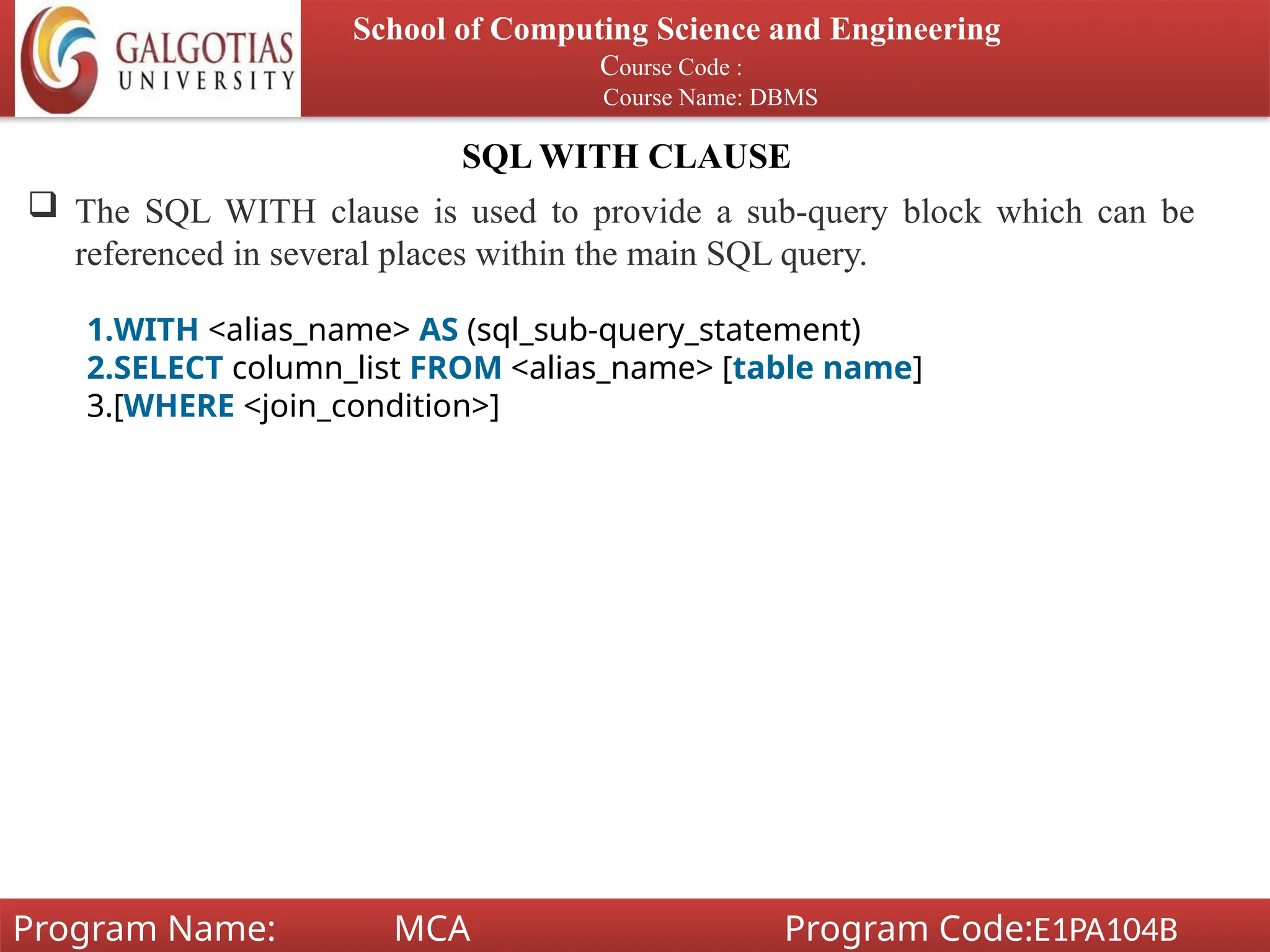 SQL WITH CLAUSE
School of Computing Science and Engineering
Course Code :
Course Name: DBMS
Program Name: MCA Program Code:E1PA104B
 The SQL WITH clause is used to provide a sub-query block which can be
referenced in several places within the main SQL query.
1.WITH <alias_name> AS (sql_sub-query_statement)
2.SELECT column_list FROM <alias_name> [table name]
3.[WHERE <join_condition>]
 