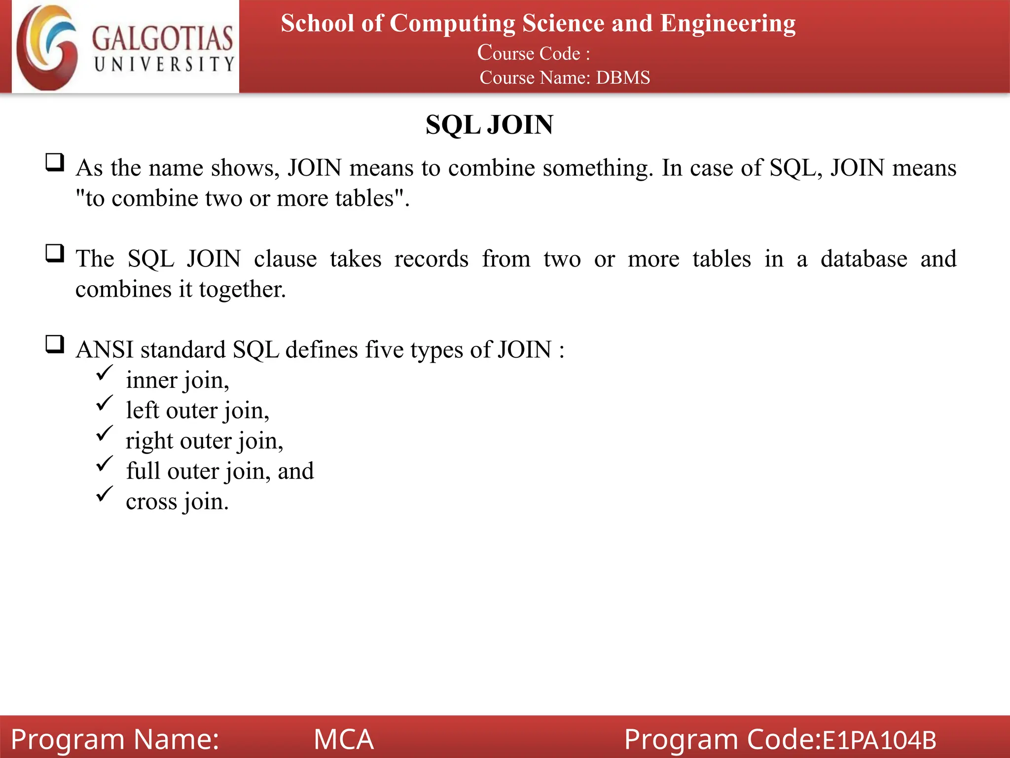SQL JOIN
School of Computing Science and Engineering
Course Code :
Course Name: DBMS
Program Name: MCA Program Code:E1PA104B
 As the name shows, JOIN means to combine something. In case of SQL, JOIN means
"to combine two or more tables".
 The SQL JOIN clause takes records from two or more tables in a database and
combines it together.
 ANSI standard SQL defines five types of JOIN :
 inner join,
 left outer join,
 right outer join,
 full outer join, and
 cross join.
 