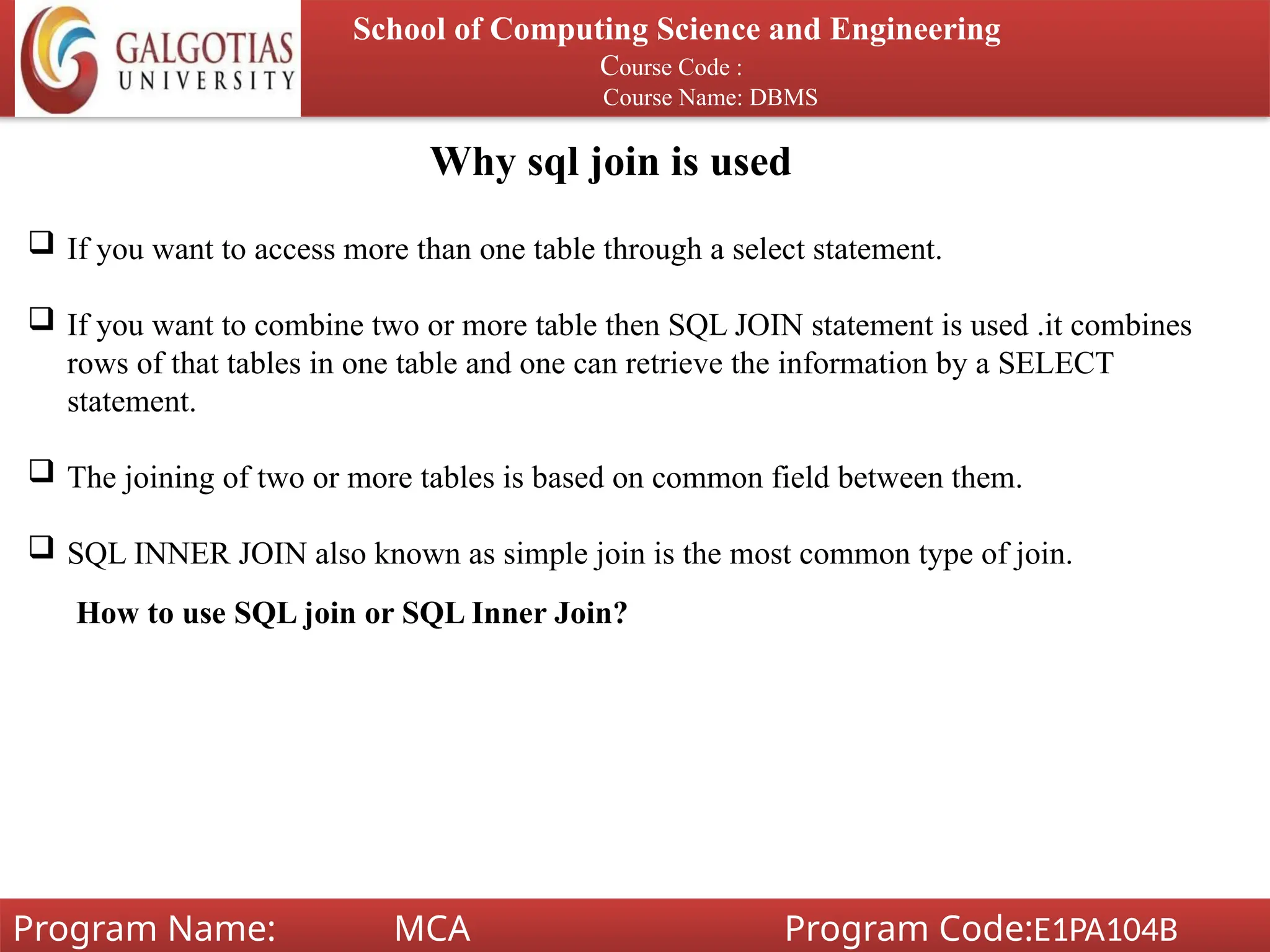 Why sql join is used
School of Computing Science and Engineering
Course Code :
Course Name: DBMS
Program Name: MCA Program Code:E1PA104B
 If you want to access more than one table through a select statement.
 If you want to combine two or more table then SQL JOIN statement is used .it combines
rows of that tables in one table and one can retrieve the information by a SELECT
statement.
 The joining of two or more tables is based on common field between them.
 SQL INNER JOIN also known as simple join is the most common type of join.
How to use SQL join or SQL Inner Join?
 