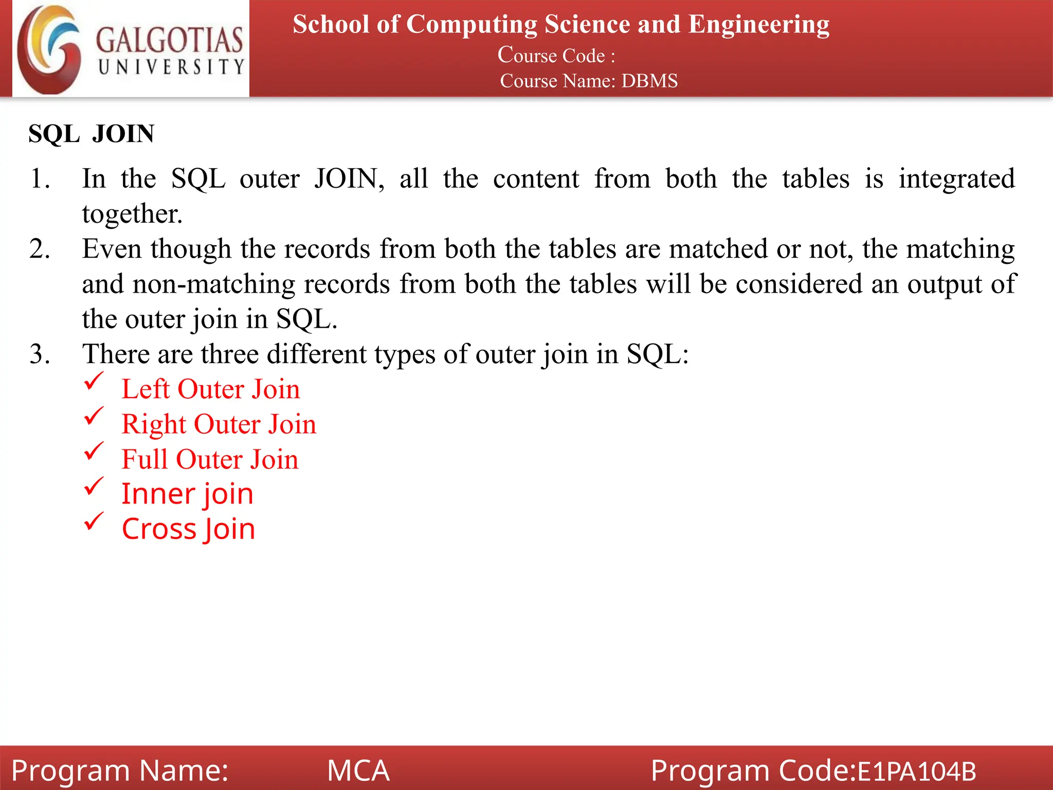 School of Computing Science and Engineering
Course Code :
Course Name: DBMS
Program Name: MCA Program Code:E1PA104B
SQL JOIN
1. In the SQL outer JOIN, all the content from both the tables is integrated
together.
2. Even though the records from both the tables are matched or not, the matching
and non-matching records from both the tables will be considered an output of
the outer join in SQL.
3. There are three different types of outer join in SQL:
 Left Outer Join
 Right Outer Join
 Full Outer Join
 Inner join
 Cross Join
 