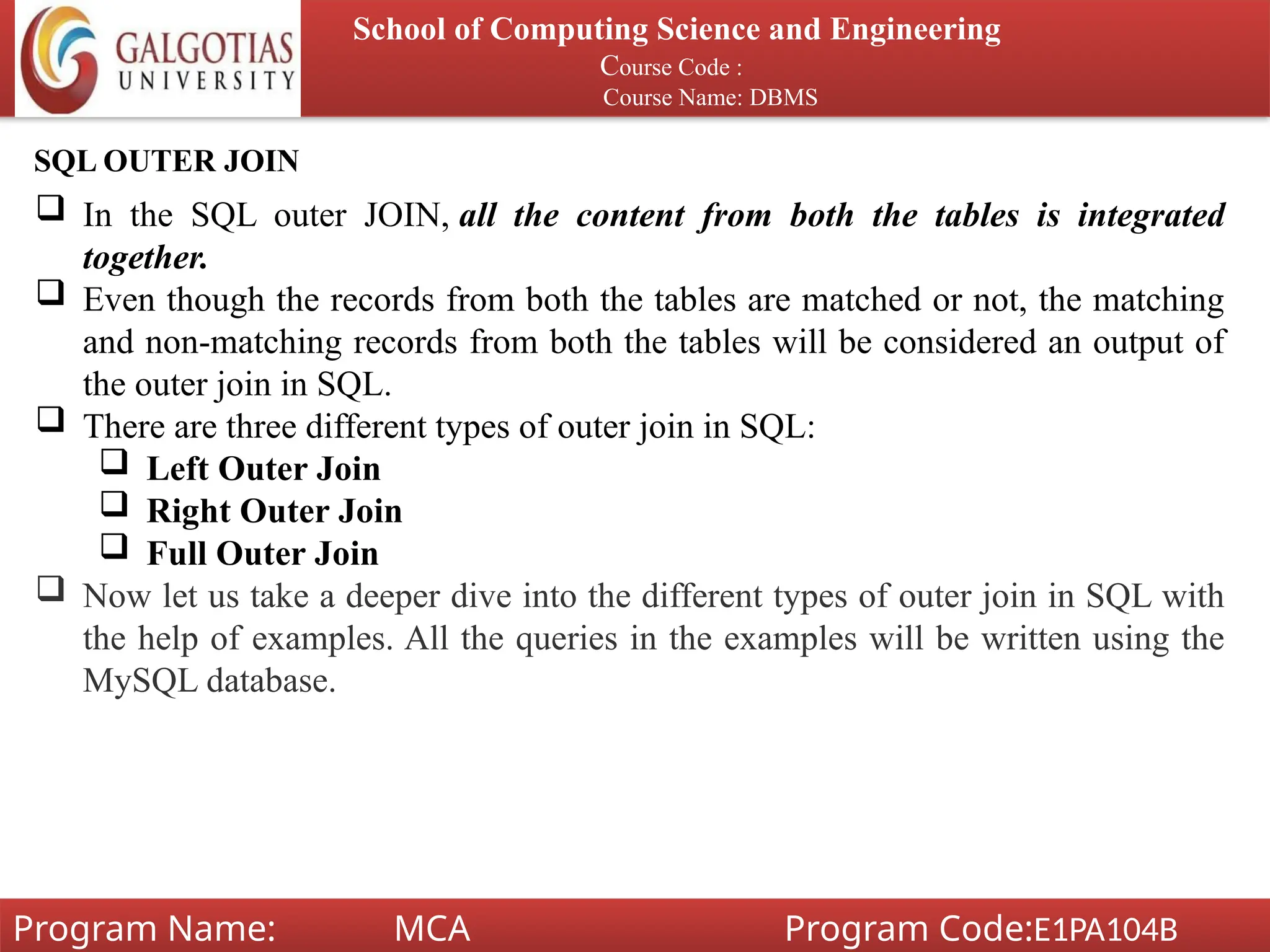 School of Computing Science and Engineering
Course Code :
Course Name: DBMS
Program Name: MCA Program Code:E1PA104B
SQL OUTER JOIN
 In the SQL outer JOIN, all the content from both the tables is integrated
together.
 Even though the records from both the tables are matched or not, the matching
and non-matching records from both the tables will be considered an output of
the outer join in SQL.
 There are three different types of outer join in SQL:
 Left Outer Join
 Right Outer Join
 Full Outer Join
 Now let us take a deeper dive into the different types of outer join in SQL with
the help of examples. All the queries in the examples will be written using the
MySQL database.
 