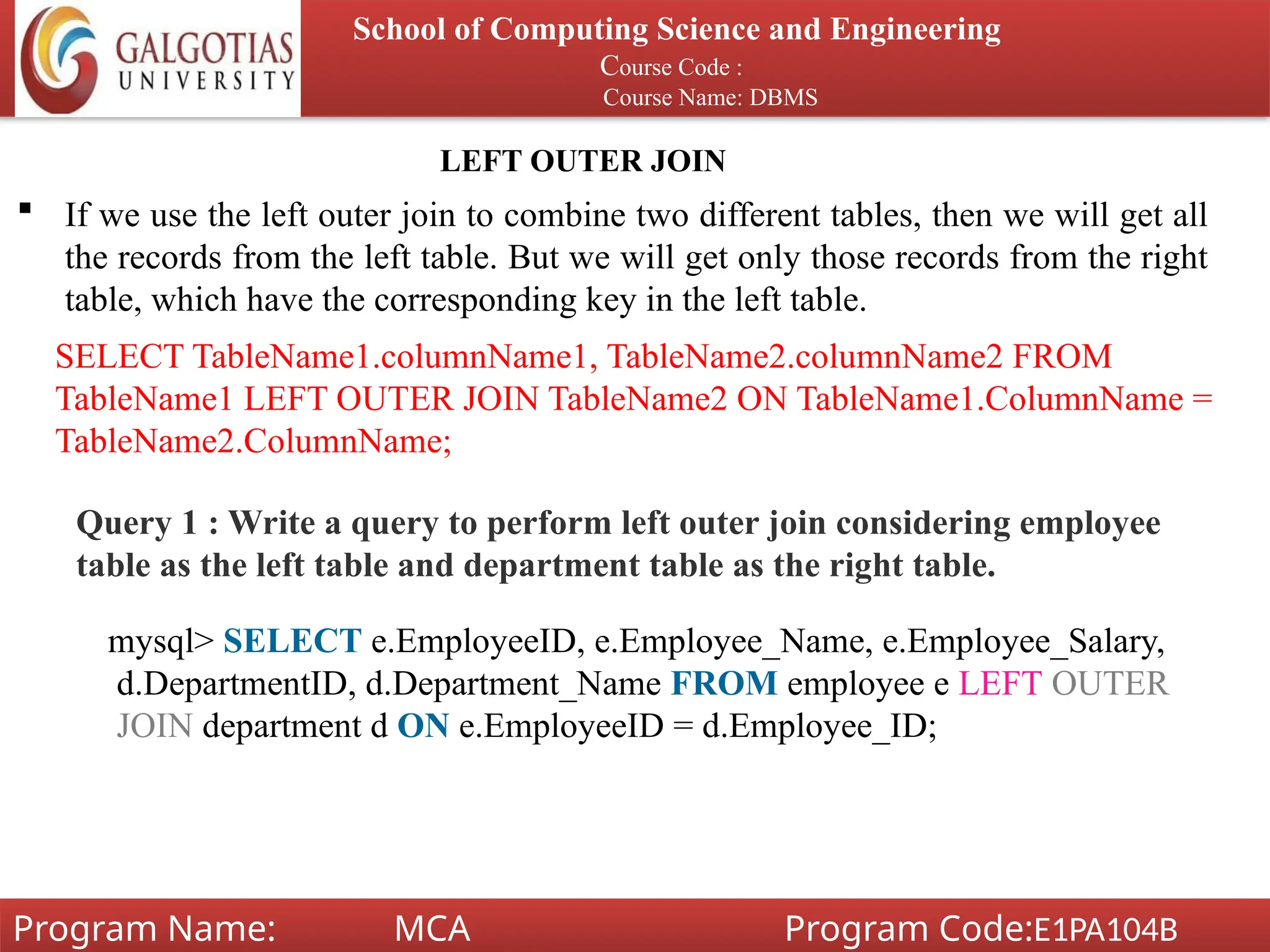 School of Computing Science and Engineering
Course Code :
Course Name: DBMS
Program Name: MCA Program Code:E1PA104B
LEFT OUTER JOIN
 If we use the left outer join to combine two different tables, then we will get all
the records from the left table. But we will get only those records from the right
table, which have the corresponding key in the left table.
SELECT TableName1.columnName1, TableName2.columnName2 FROM
TableName1 LEFT OUTER JOIN TableName2 ON TableName1.ColumnName =
TableName2.ColumnName;
Query 1 : Write a query to perform left outer join considering employee
table as the left table and department table as the right table.
mysql> SELECT e.EmployeeID, e.Employee_Name, e.Employee_Salary,
d.DepartmentID, d.Department_Name FROM employee e LEFT OUTER
JOIN department d ON e.EmployeeID = d.Employee_ID;
 