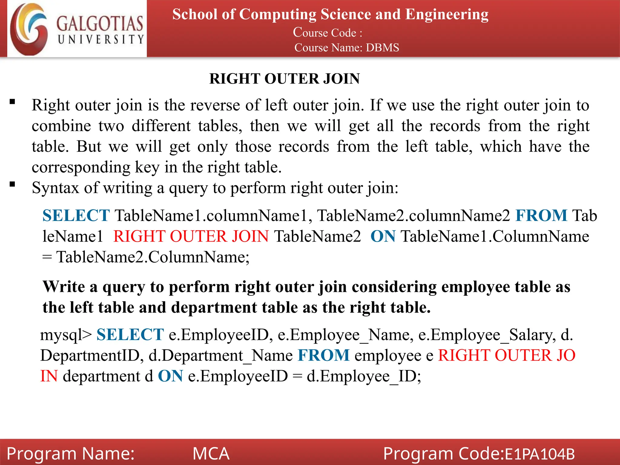 School of Computing Science and Engineering
Course Code :
Course Name: DBMS
Program Name: MCA Program Code:E1PA104B
RIGHT OUTER JOIN
 Right outer join is the reverse of left outer join. If we use the right outer join to
combine two different tables, then we will get all the records from the right
table. But we will get only those records from the left table, which have the
corresponding key in the right table.
 Syntax of writing a query to perform right outer join:
SELECT TableName1.columnName1, TableName2.columnName2 FROM Tab
leName1 RIGHT OUTER JOIN TableName2 ON TableName1.ColumnName
= TableName2.ColumnName;
Write a query to perform right outer join considering employee table as
the left table and department table as the right table.
mysql> SELECT e.EmployeeID, e.Employee_Name, e.Employee_Salary, d.
DepartmentID, d.Department_Name FROM employee e RIGHT OUTER JO
IN department d ON e.EmployeeID = d.Employee_ID;
 