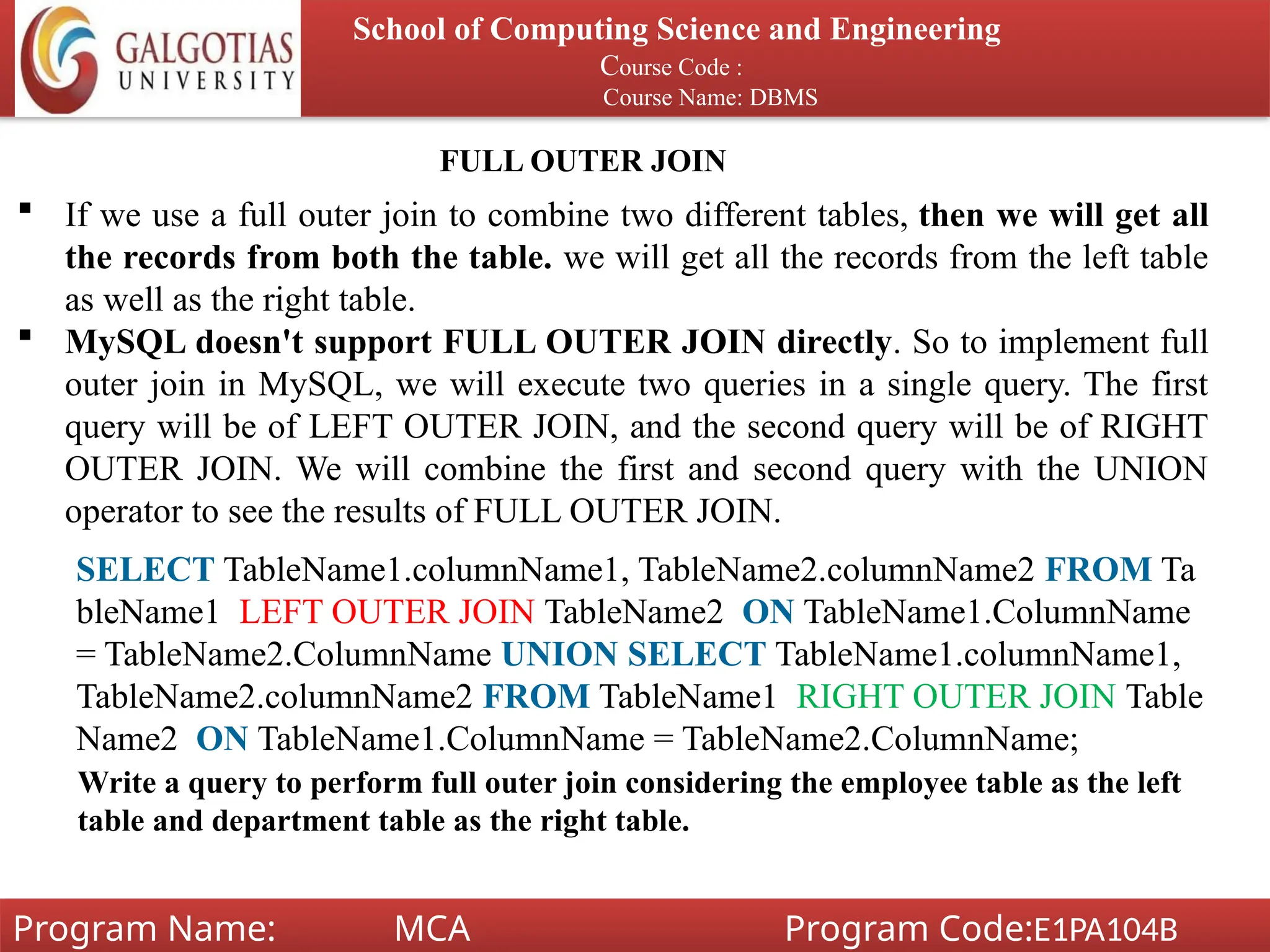School of Computing Science and Engineering
Course Code :
Course Name: DBMS
Program Name: MCA Program Code:E1PA104B
FULL OUTER JOIN
 If we use a full outer join to combine two different tables, then we will get all
the records from both the table. we will get all the records from the left table
as well as the right table.
 MySQL doesn't support FULL OUTER JOIN directly. So to implement full
outer join in MySQL, we will execute two queries in a single query. The first
query will be of LEFT OUTER JOIN, and the second query will be of RIGHT
OUTER JOIN. We will combine the first and second query with the UNION
operator to see the results of FULL OUTER JOIN.
SELECT TableName1.columnName1, TableName2.columnName2 FROM Ta
bleName1 LEFT OUTER JOIN TableName2 ON TableName1.ColumnName
= TableName2.ColumnName UNION SELECT TableName1.columnName1,
TableName2.columnName2 FROM TableName1 RIGHT OUTER JOIN Table
Name2 ON TableName1.ColumnName = TableName2.ColumnName;
Write a query to perform full outer join considering the employee table as the left
table and department table as the right table.
 