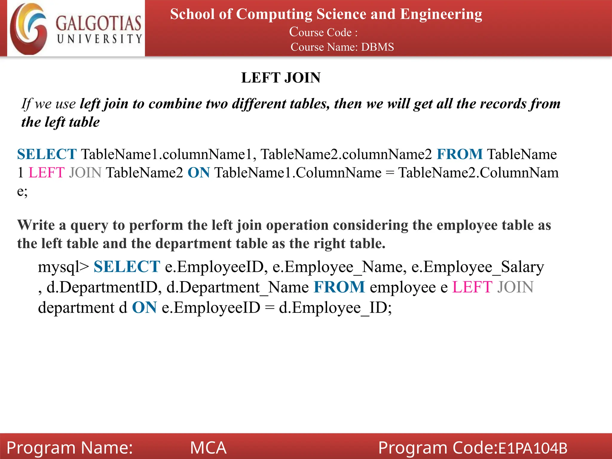 School of Computing Science and Engineering
Course Code :
Course Name: DBMS
Program Name: MCA Program Code:E1PA104B
LEFT JOIN
If we use left join to combine two different tables, then we will get all the records from
the left table
SELECT TableName1.columnName1, TableName2.columnName2 FROM TableName
1 LEFT JOIN TableName2 ON TableName1.ColumnName = TableName2.ColumnNam
e;
Write a query to perform the left join operation considering the employee table as
the left table and the department table as the right table.
mysql> SELECT e.EmployeeID, e.Employee_Name, e.Employee_Salary
, d.DepartmentID, d.Department_Name FROM employee e LEFT JOIN
department d ON e.EmployeeID = d.Employee_ID;
 