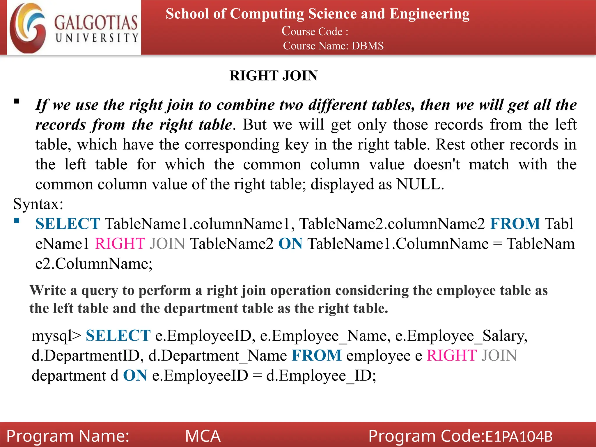School of Computing Science and Engineering
Course Code :
Course Name: DBMS
Program Name: MCA Program Code:E1PA104B
RIGHT JOIN
 If we use the right join to combine two different tables, then we will get all the
records from the right table. But we will get only those records from the left
table, which have the corresponding key in the right table. Rest other records in
the left table for which the common column value doesn't match with the
common column value of the right table; displayed as NULL.
Syntax:
 SELECT TableName1.columnName1, TableName2.columnName2 FROM Tabl
eName1 RIGHT JOIN TableName2 ON TableName1.ColumnName = TableNam
e2.ColumnName;
Write a query to perform a right join operation considering the employee table as
the left table and the department table as the right table.
mysql> SELECT e.EmployeeID, e.Employee_Name, e.Employee_Salary,
d.DepartmentID, d.Department_Name FROM employee e RIGHT JOIN
department d ON e.EmployeeID = d.Employee_ID;
 