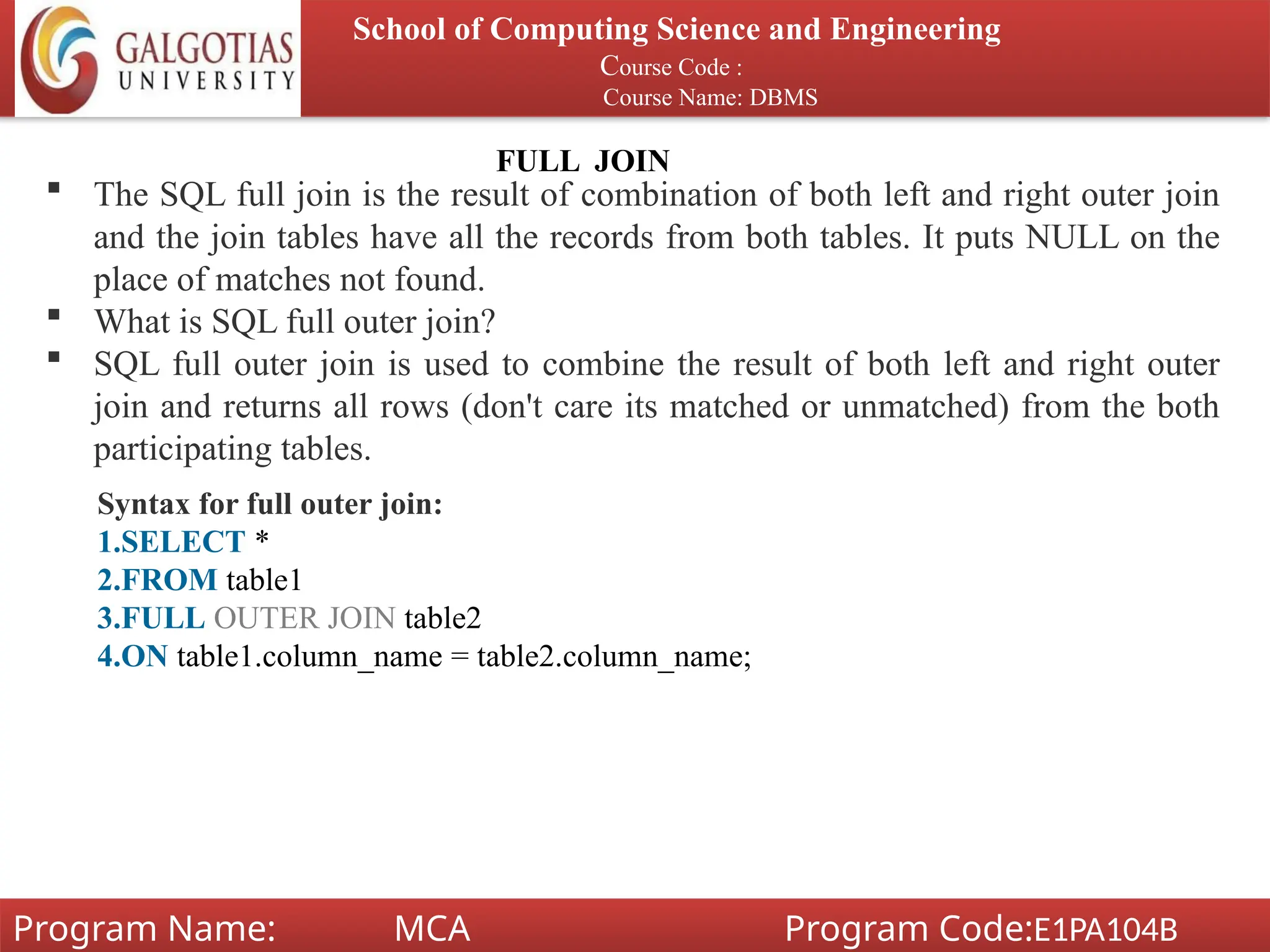 School of Computing Science and Engineering
Course Code :
Course Name: DBMS
Program Name: MCA Program Code:E1PA104B
FULL JOIN
 The SQL full join is the result of combination of both left and right outer join
and the join tables have all the records from both tables. It puts NULL on the
place of matches not found.
 What is SQL full outer join?
 SQL full outer join is used to combine the result of both left and right outer
join and returns all rows (don't care its matched or unmatched) from the both
participating tables.
Syntax for full outer join:
1.SELECT *
2.FROM table1
3.FULL OUTER JOIN table2
4.ON table1.column_name = table2.column_name;
 