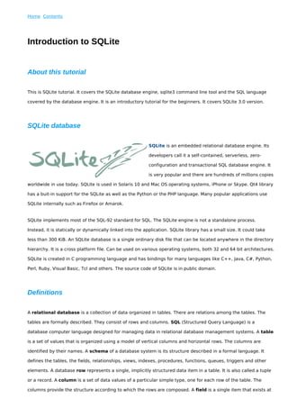 Home Contents




Introduction to SQLite


About this tutorial

This is SQLite tutorial. It covers the SQLite database engine, sqlite3 command line tool and the SQL language

covered by the database engine. It is an introductory tutorial for the beginners. It covers SQLite 3.0 version.




SQLite database

                                                           SQLite is an embedded relational database engine. Its

                                                           developers call it a self-contained, serverless, zero-

                                                           configuration and transactional SQL database engine. It

                                                           is very popular and there are hundreds of millions copies

worldwide in use today. SQLite is used in Solaris 10 and Mac OS operating systems, iPhone or Skype. Qt4 library

has a buit-in support for the SQLite as well as the Python or the PHP language. Many popular applications use

SQLite internally such as Firefox or Amarok.


SQLite implements most of the SQL-92 standard for SQL. The SQLite engine is not a standalone process.

Instead, it is statically or dynamically linked into the application. SQLite library has a small size. It could take

less than 300 KiB. An SQLite database is a single ordinary disk file that can be located anywhere in the directory

hierarchy. It is a cross platform file. Can be used on various operating systems, both 32 and 64 bit architectures.

SQLite is created in C programming language and has bindings for many languages like C++, Java, C#, Python,

Perl, Ruby, Visual Basic, Tcl and others. The source code of SQLite is in public domain.




Definitions

A relational database is a collection of data organized in tables. There are relations among the tables. The

tables are formally described. They consist of rows and columns. SQL (Structured Query Language) is a

database computer language designed for managing data in relational database management systems. A table

is a set of values that is organized using a model of vertical columns and horizontal rows. The columns are

identified by their names. A schema of a database system is its structure described in a formal language. It

defines the tables, the fields, relationships, views, indexes, procedures, functions, queues, triggers and other

elements. A database row represents a single, implicitly structured data item in a table. It is also called a tuple

or a record. A column is a set of data values of a particular simple type, one for each row of the table. The

columns provide the structure according to which the rows are composed. A field is a single item that exists at
 