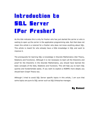Introduction to
SQL Server
(For Fresher)
As the title indicates this is only for fresher who has just started the carrier or who is
waiting to open up the carrier in the application programming side. But that does not
mean this article is a tutorial for a fresher who does not know anything about SQL.
This article is meant for who already have a little knowledge in SQL and want to
improve it.
The prerequisite for learning SQL is knowledge in Discrete Mathematics (Set Theory,
Relations and Functions). Although it is not necessary to learn all the theorems and
proof for the theorems in the Discrete Mathematics, you should have learned the
basic concepts of the Sets, Relations and Functions. This will help you to learn SQL
queries and fundamentals easily. If you want to explore a RDBMS more deeply you
should learn Graph Theory too.
Although I tried to avoid SQL Server specific topics in this article, I am sure that
some topics are pure to SQL server such as SQL Enterprise manager.
By Samuel
 