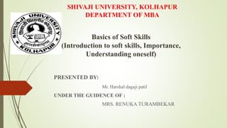 SHIVAJI UNIVERSITY, KOLHAPUR
DEPARTMENT OF MBA
PRESENTED BY:
Mr. Harshal dagaji patil
UNDER THE GUIDENCE OF :
MRS. RENUKA TURAMBEKAR
Basics of Soft Skills
(Introduction to soft skills, Importance,
Understanding oneself)
 